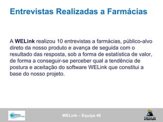 WELink – Equipa 46
Entrevistas Realizadas a Farmácias
A WELink realizou 10 entrevistas a farmácias, público-alvo
direto da nosso produto e avança de seguida com o
resultado das resposta, sob a forma de estatística de valor,
de forma a conseguir-se perceber qual a tendência de
postura e aceitação do software WELink que constitui a
base do nosso projeto.
 