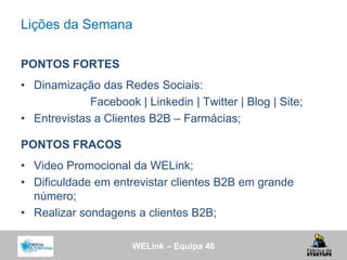 WELink – Equipa 46
Lições da Semana
PONTOS FORTES
• Dinamização das Redes Sociais:
Facebook | Linkedin | Twitter | Blog | Site;
• Entrevistas a Clientes B2B – Farmácias;
PONTOS FRACOS
• Video Promocional da WELink;
• Dificuldade em entrevistar clientes B2B em grande
número;
• Realizar sondagens a clientes B2B;
 