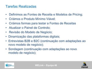 WELink – Equipa 46
Tarefas Realizadas
• Definimos as Fontes de Receita e Modelos de Pricing;
• Criámos o Produto Mínimo Viável;
• Criámos formas para testar a Fontes de Receitas
• Atualizar o Painel de Controlo;
• Revisão do Modelo de Negócio;
• Dinamização das plataformas digitais;
• Entrevistas B2B e B2C (continuação com adaptações ao
novo modelo de negócio);
• Sondagem (continuação com adaptações ao novo
modelo de negócio);
 