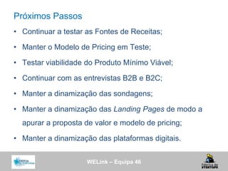WELink – Equipa 46
Próximos Passos
• Continuar a testar as Fontes de Receitas;
• Manter o Modelo de Pricing em Teste;
• Testar viabilidade do Produto Mínimo Viável;
• Continuar com as entrevistas B2B e B2C;
• Manter a dinamização das sondagens;
• Manter a dinamização das Landing Pages de modo a
apurar a proposta de valor e modelo de pricing;
• Manter a dinamização das plataformas digitais.
 
