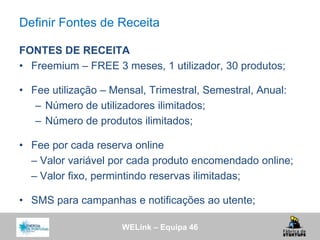 WELink – Equipa 46
Definir Fontes de Receita
FONTES DE RECEITA
• Freemium – FREE 3 meses, 1 utilizador, 30 produtos;
• Fee utilização – Mensal, Trimestral, Semestral, Anual:
– Número de utilizadores ilimitados;
– Número de produtos ilimitados;
• Fee por cada reserva online
– Valor variável por cada produto encomendado online;
– Valor fixo, permintindo reservas ilimitadas;
• SMS para campanhas e notificações ao utente;
 