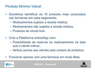 WELink – Equipa 46
Produto Mínimo Viável
• Decidimos identificar os 10 produtos mais comprados
nas farmácias em cada segemento:
– Medicamentos sujeitos a receita médica;
– Medicamentos não sujeitos a receita médica;
– Produtos de venda livre
• Criar a Plataforma online/App com:
– Possibilidade de reservar os medicamentos na data
que o utente indicar;
– Atribuir pontos aos utentes pela compra de produtos;
• Funcionar apenas com uma farmácia em modo Beta
 