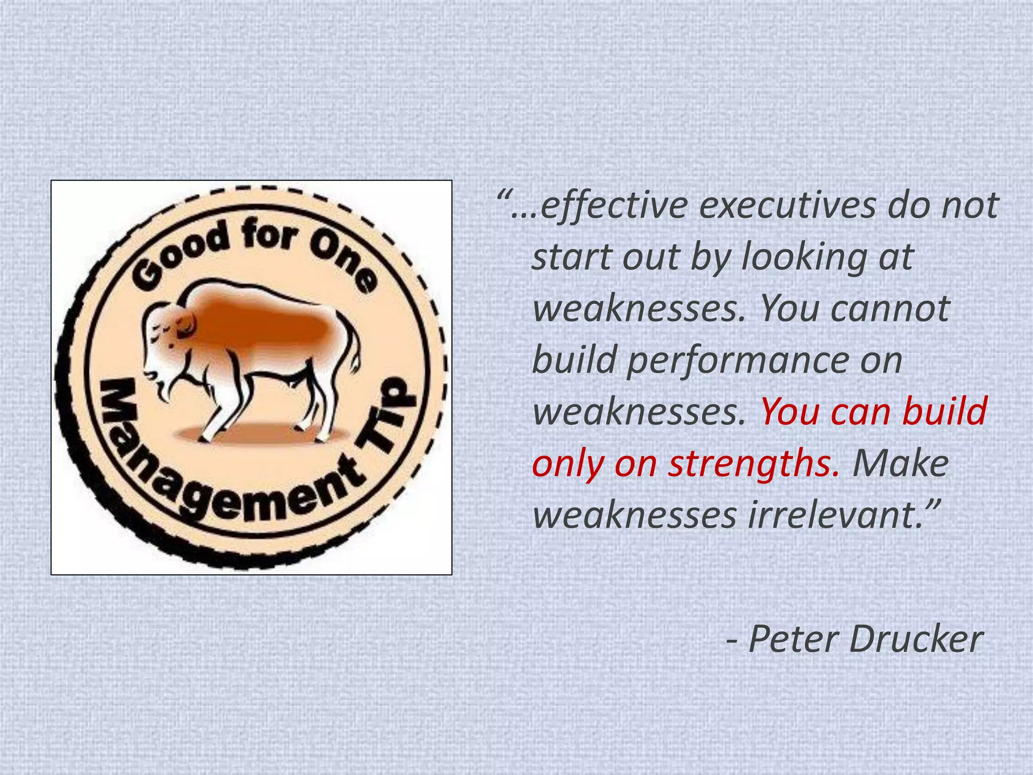 “…effective executives do not start out by looking at weaknesses. You cannot build performance on weaknesses. You can build only on strengths. Make weaknesses irrelevant.” 
- Peter Drucker  