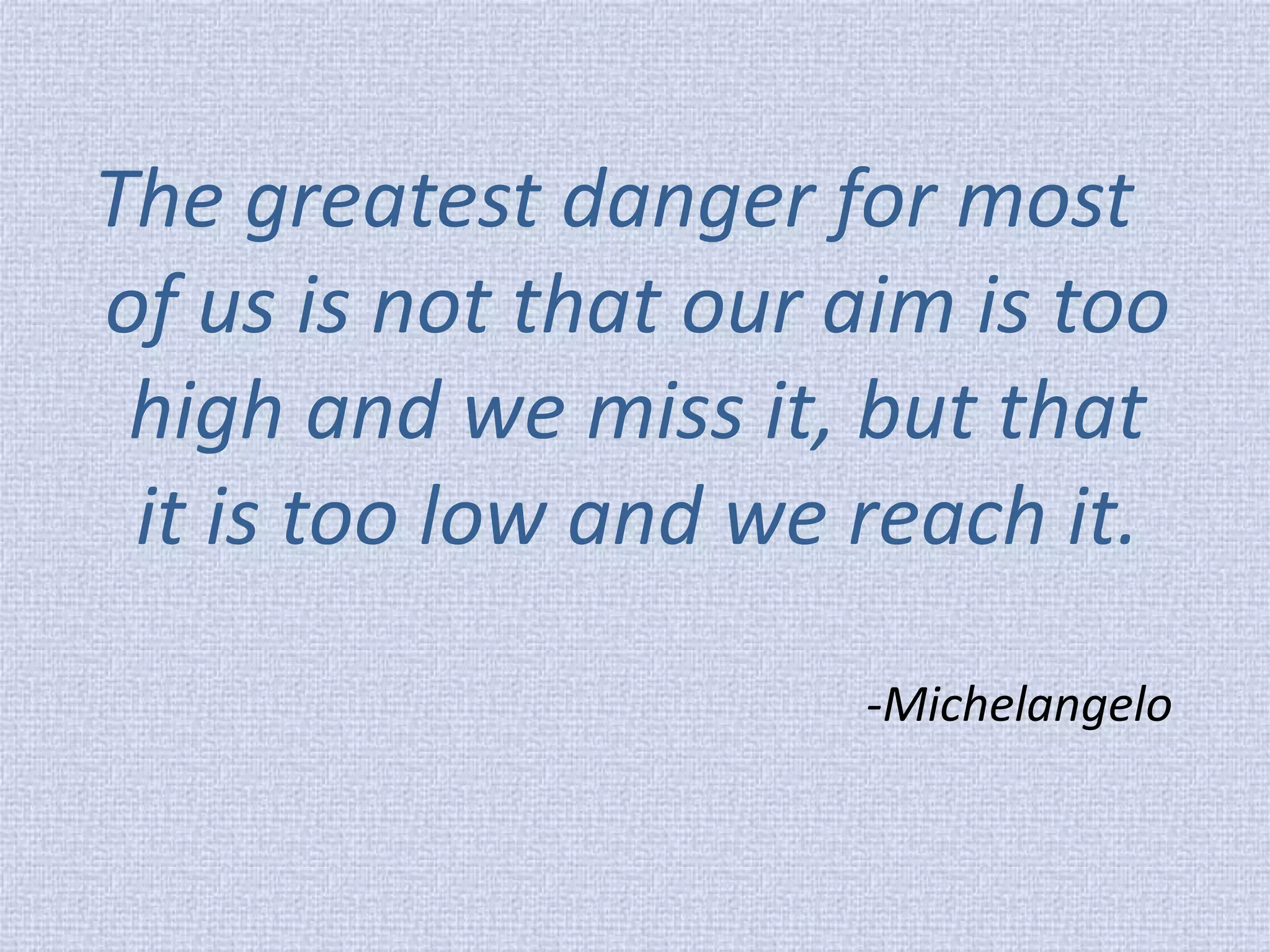 The greatest danger for most of us is not that our aim is too high and we miss it, but that it is too low and we reach it. 
-Michelangelo  