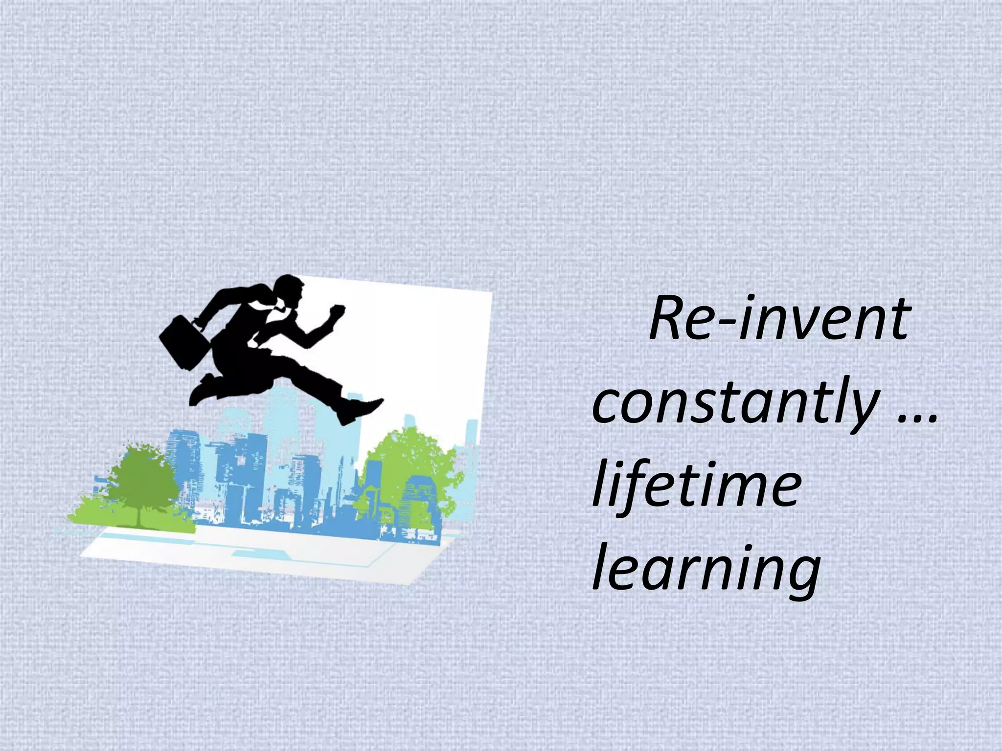 Re-invent constantly … lifetime learning  