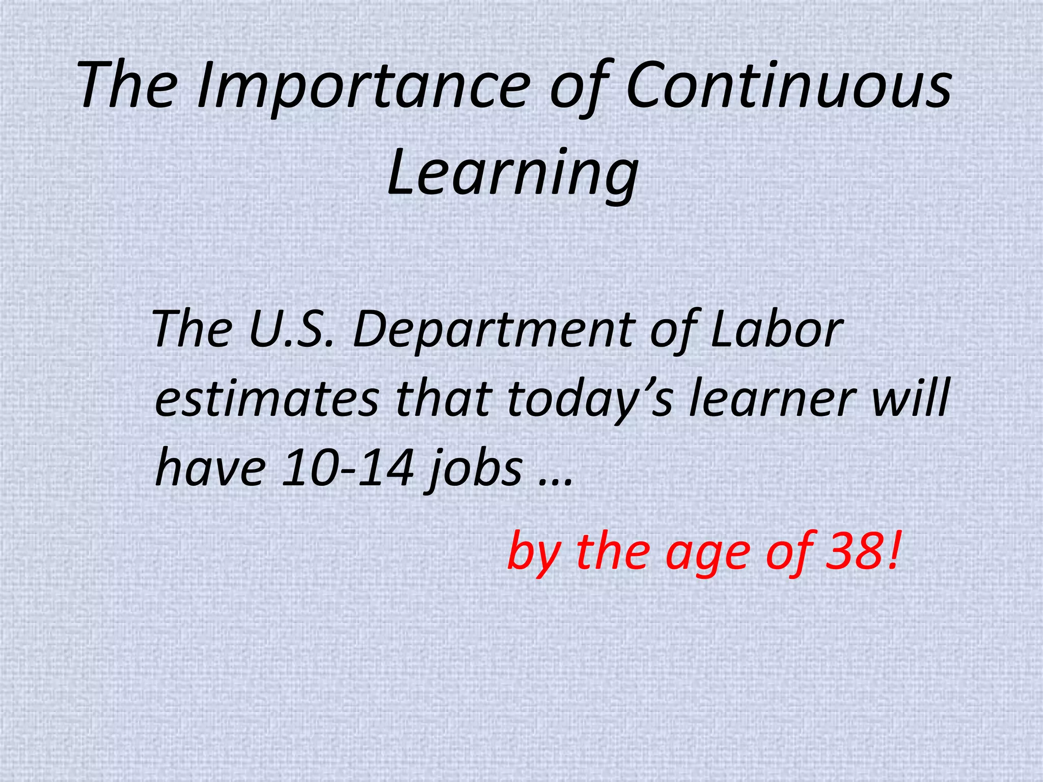 The Importance of Continuous Learning 
The U.S. Department of Labor estimates that today’s learner will have 10-14 jobs … 
by the age of 38!  