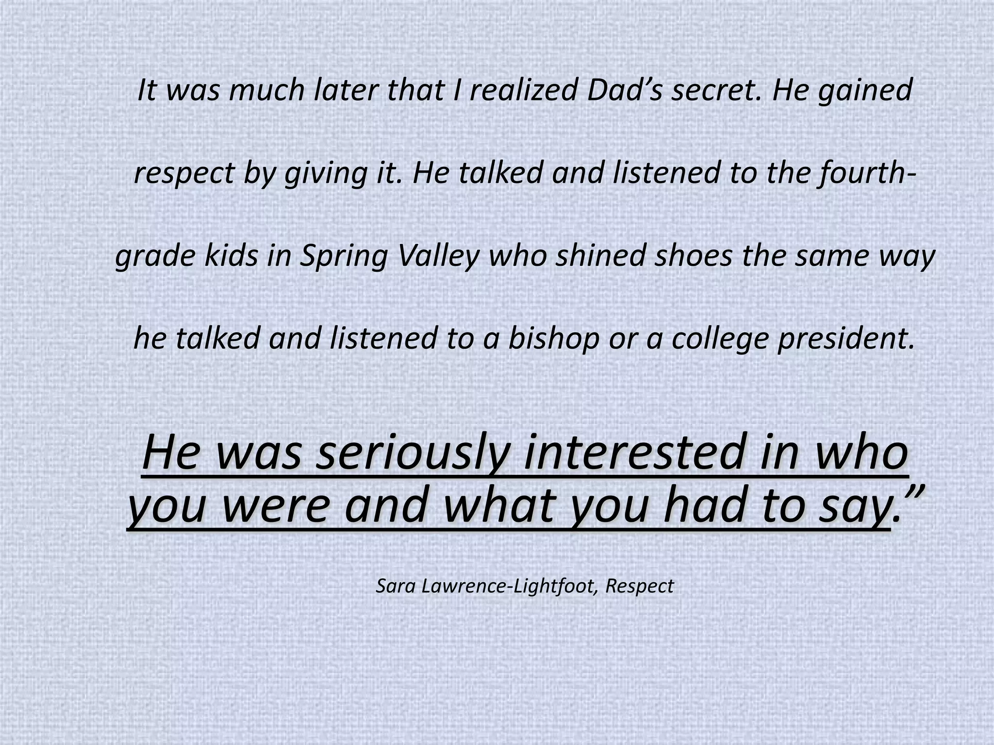 It was much later that I realized Dad’s secret. He gained respect by giving it. He talked and listened to the fourth- grade kids in Spring Valley who shined shoes the same way he talked and listened to a bishop or a college president. 
He was seriously interested in who you were and what you had to say.” 
Sara Lawrence-Lightfoot, Respect  