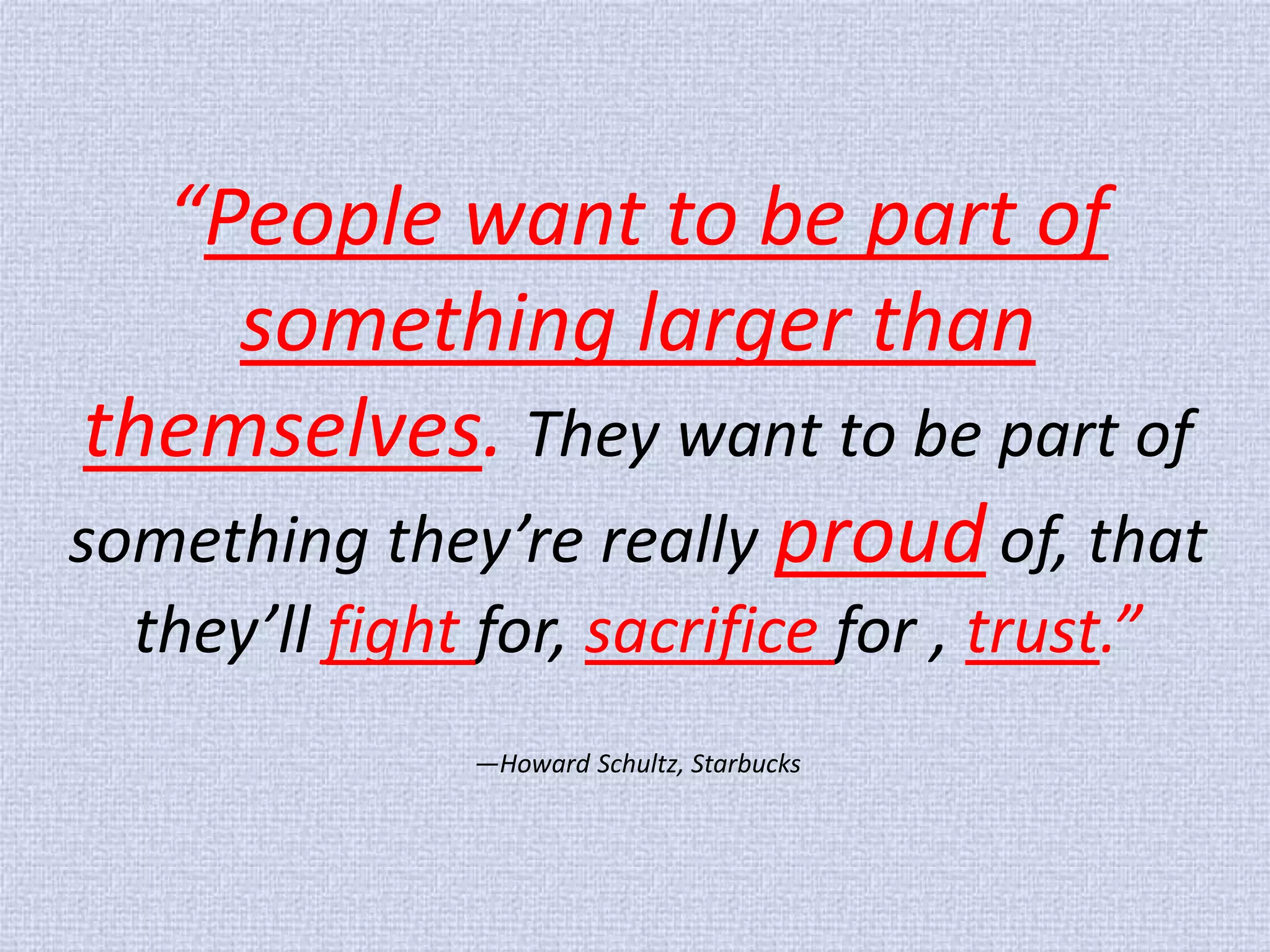 “People want to be part of something larger than themselves. They want to be part of something they’re really proud of, that they’ll fight for, sacrifice for , trust.” —Howard Schultz, Starbucks  