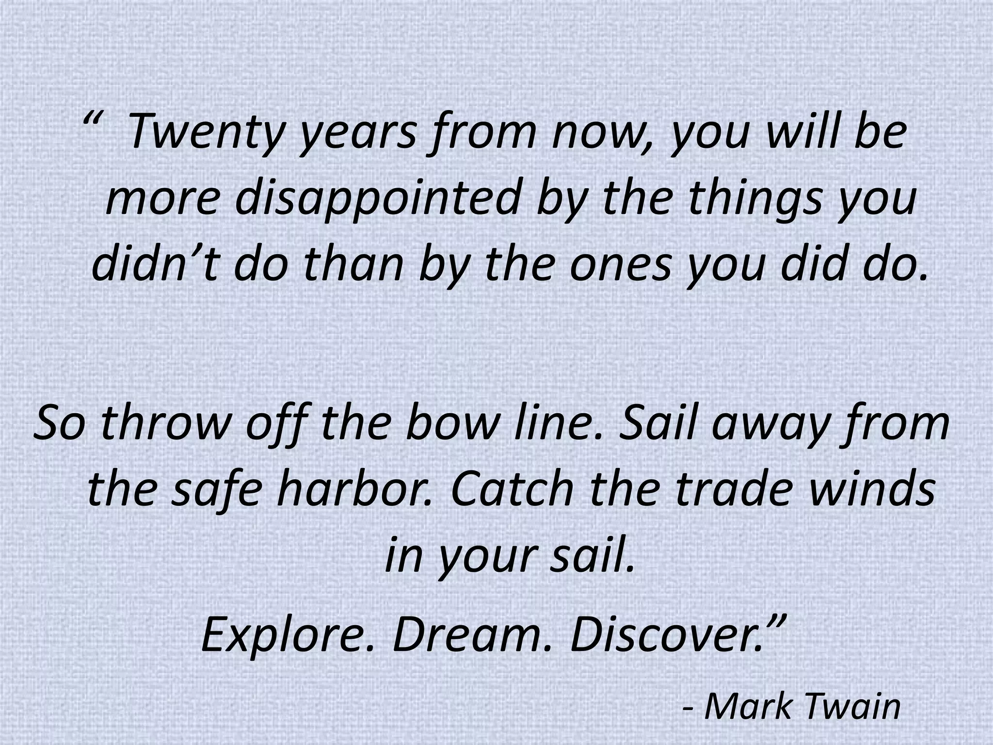 “ Twenty years from now, you will be more disappointed by the things you didn’t do than by the ones you did do. 
So throw off the bow line. Sail away from the safe harbor. Catch the trade winds in your sail. 
Explore. Dream. Discover.” 
- Mark Twain  