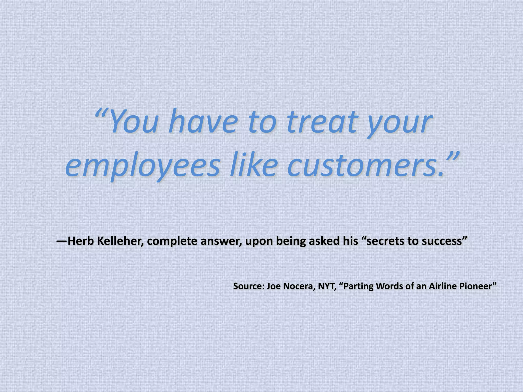 “You have to treat your employees like customers.” —Herb Kelleher, complete answer, upon being asked his “secrets to success” Source: Joe Nocera, NYT, “Parting Words of an Airline Pioneer”  
