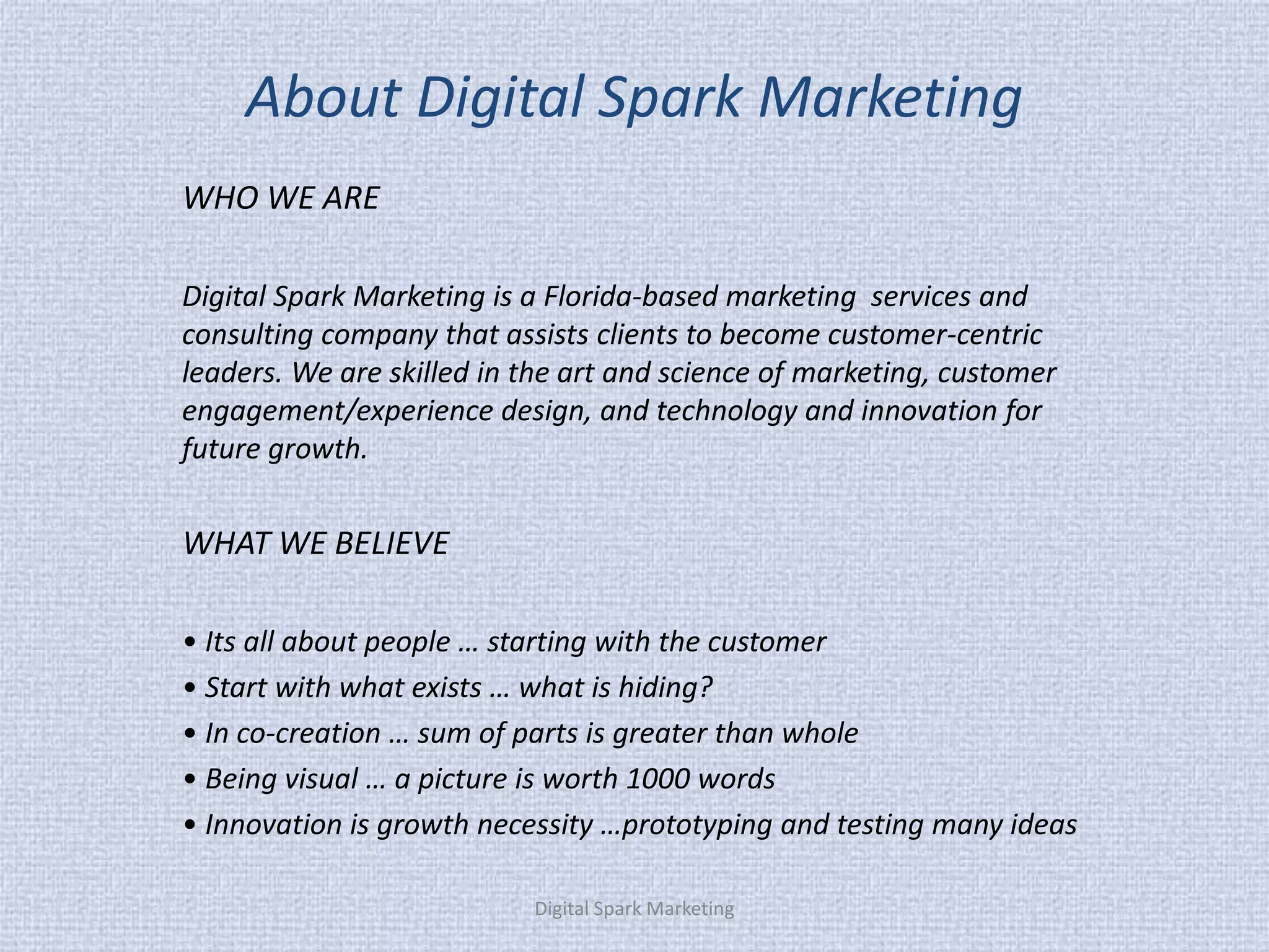 About Digital Spark Marketing 
WHO WE ARE 
Digital Spark Marketing is a Florida-based marketing services and consulting company that assists clients to become customer-centric leaders. We are skilled in the art and science of marketing, customer engagement/experience design, and technology and innovation for future growth. 
WHAT WE BELIEVE 
• Its all about people … starting with the customer 
• Start with what exists … what is hiding? 
• In co-creation … sum of parts is greater than whole 
• Being visual … a picture is worth 1000 words 
• Innovation is growth necessity …prototyping and testing many ideas 
Digital Spark Marketing  