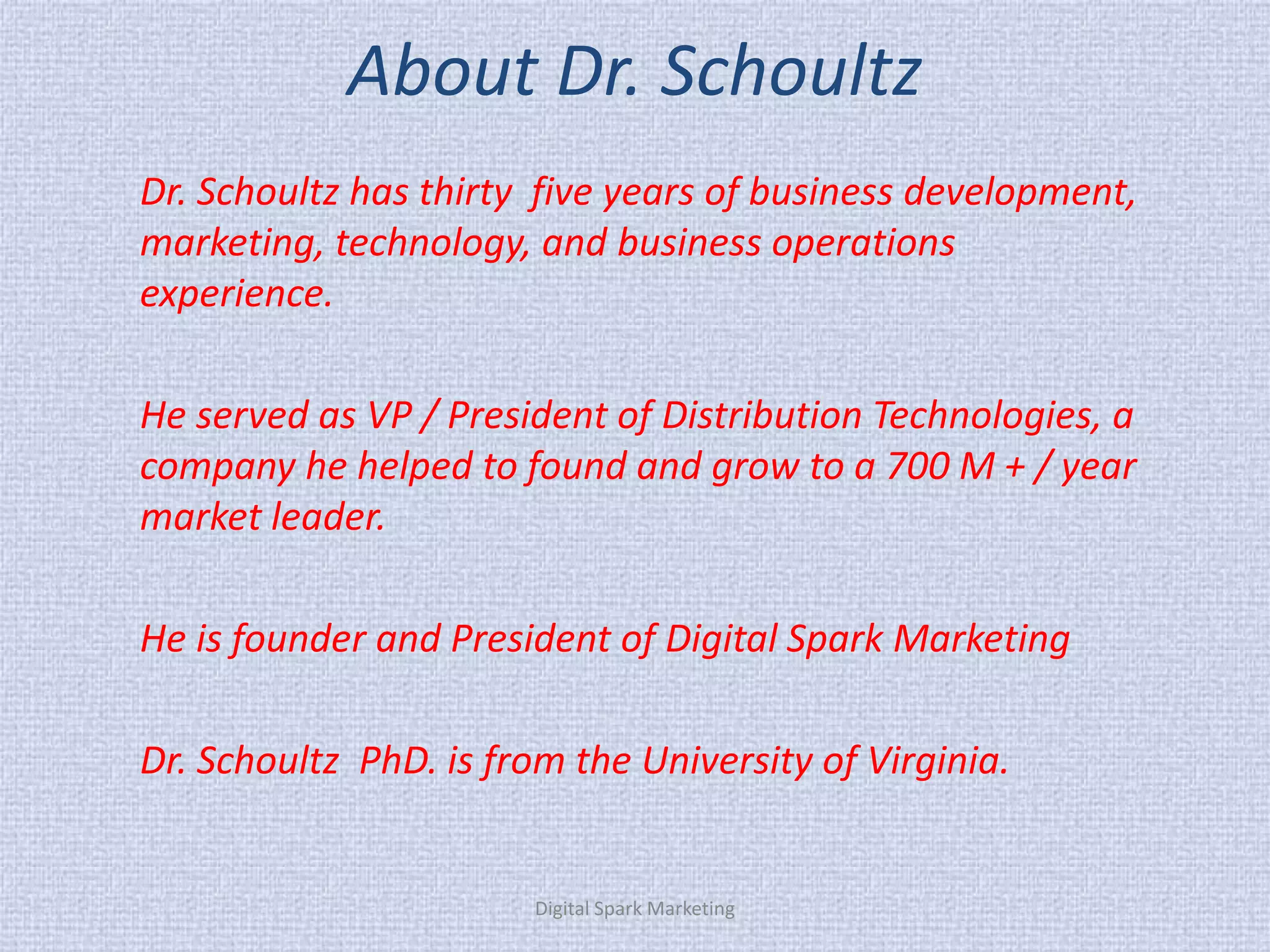 About Dr. Schoultz 
Dr. Schoultz has thirty five years of business development, marketing, technology, and business operations experience. 
He served as VP / President of Distribution Technologies, a company he helped to found and grow to a 700 M + / year market leader. 
He is founder and President of Digital Spark Marketing 
Dr. Schoultz PhD. is from the University of Virginia. 
Digital Spark Marketing  