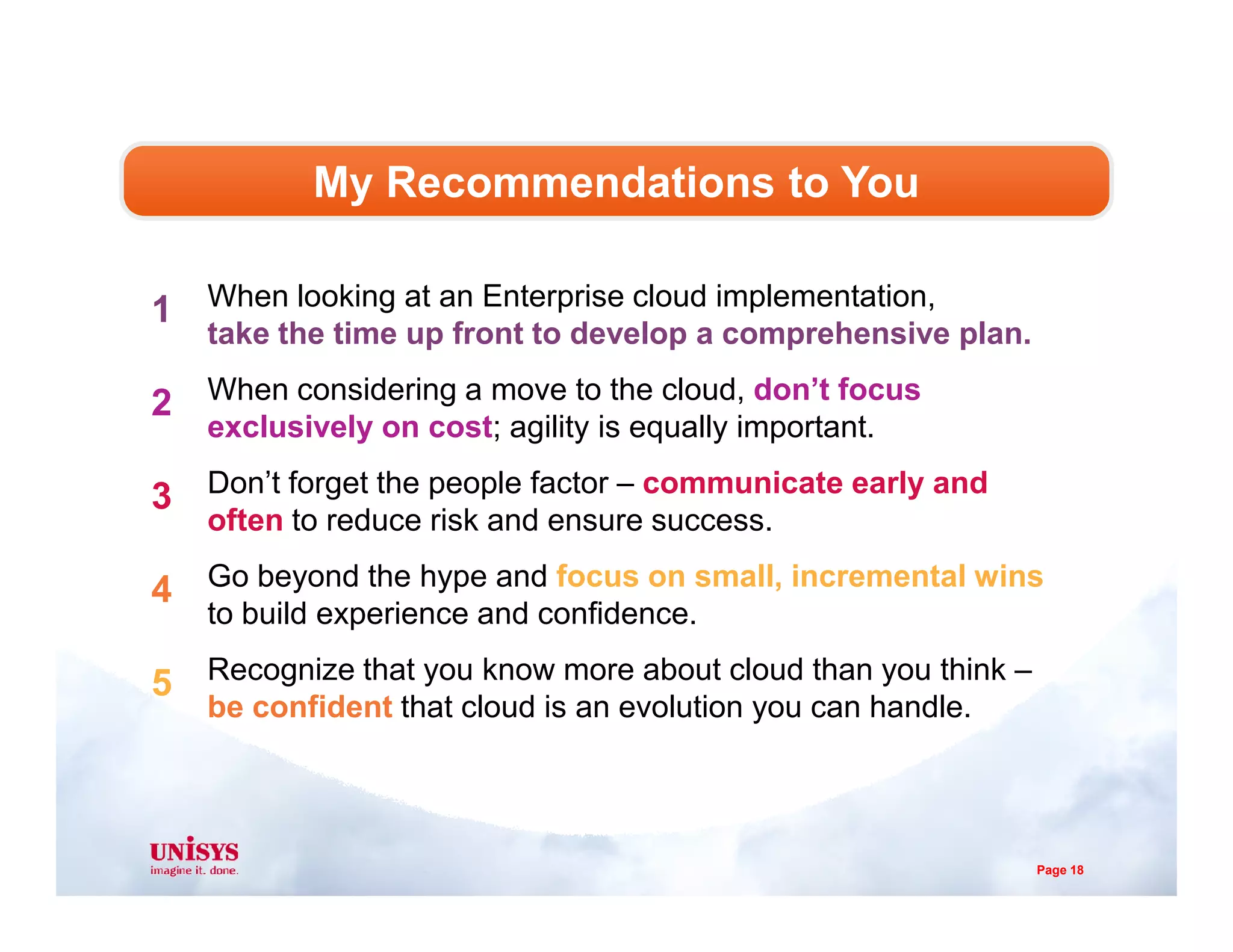 When looking at an Enterprise cloud implementation,
take the time up front to develop a comprehensive plan.
When considering a move to the cloud, don’t focus
exclusively on cost; agility is equally important.
Don’t forget the people factor – communicate early and
My Recommendations to You
1
2
3 Don’t forget the people factor – communicate early and
often to reduce risk and ensure success.
Go beyond the hype and focus on small, incremental wins
to build experience and confidence.
Recognize that you know more about cloud than you think –
be confident that cloud is an evolution you can handle.
3
4
5
Page 18
 