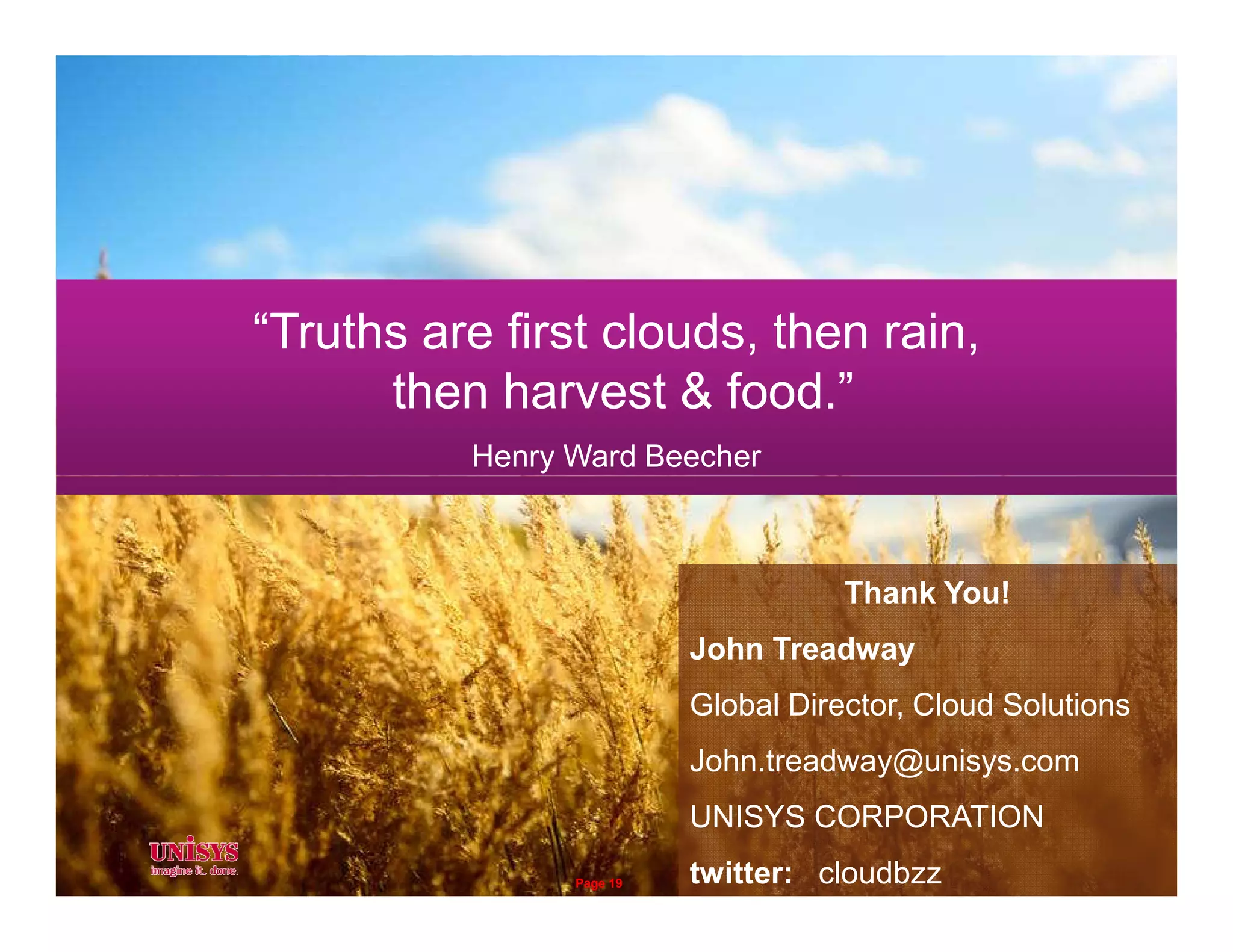 “Truths are first clouds, then rain,
then harvest & food.”
Henry Ward Beecher
Thank You!
John Treadway
Global Director, Cloud Solutions
John.treadway@unisys.com
UNISYS CORPORATION
twitter: cloudbzzPage 19
 