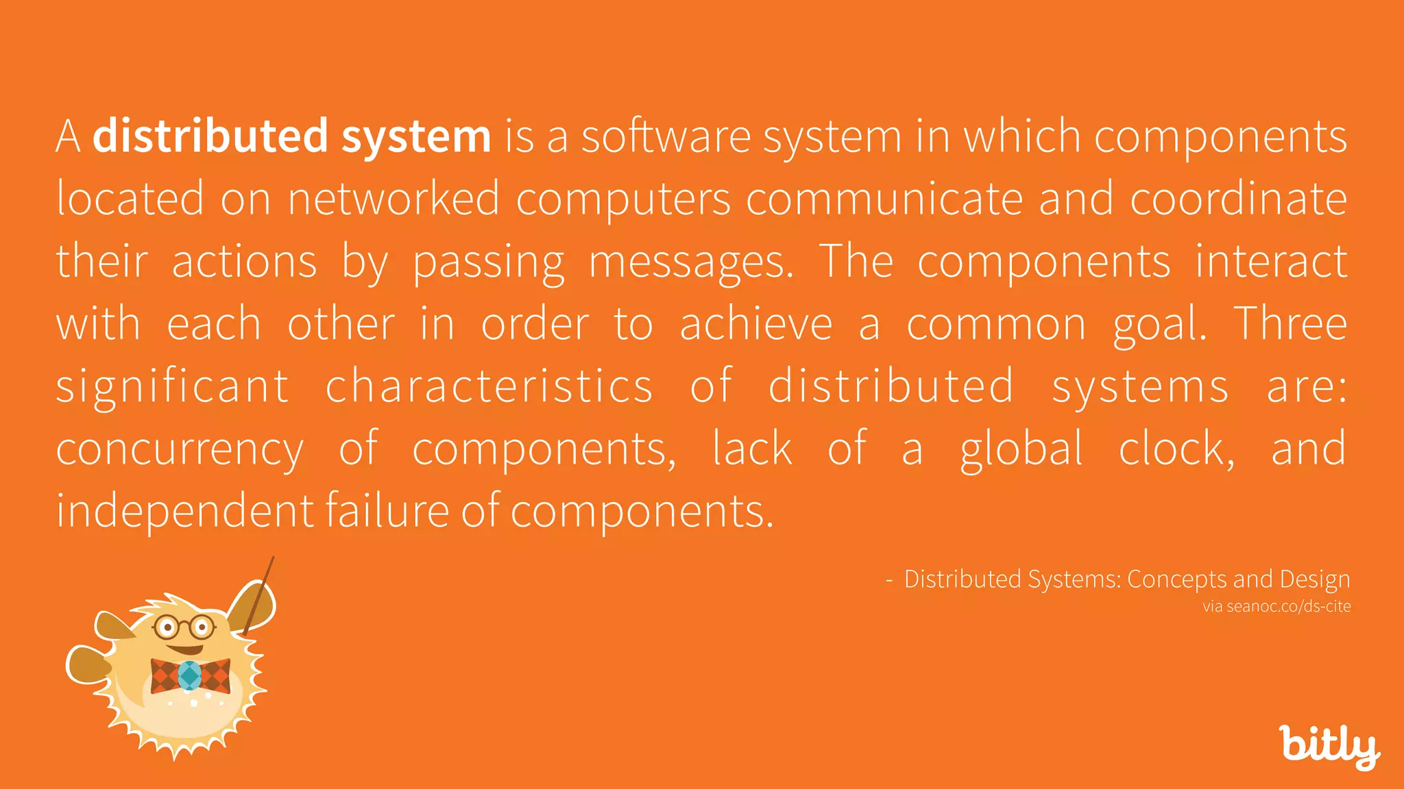 A distributed system is a software system in which components
located on networked computers communicate and coordinate
their actions by passing messages. The components interact
with each other in order to achieve a common goal. Three
significant characteristics of distributed systems are:
concurrency of components, lack of a global clock, and
independent failure of components.
- Distributed Systems: Concepts and Design 
via seanoc.co/ds-cite
 