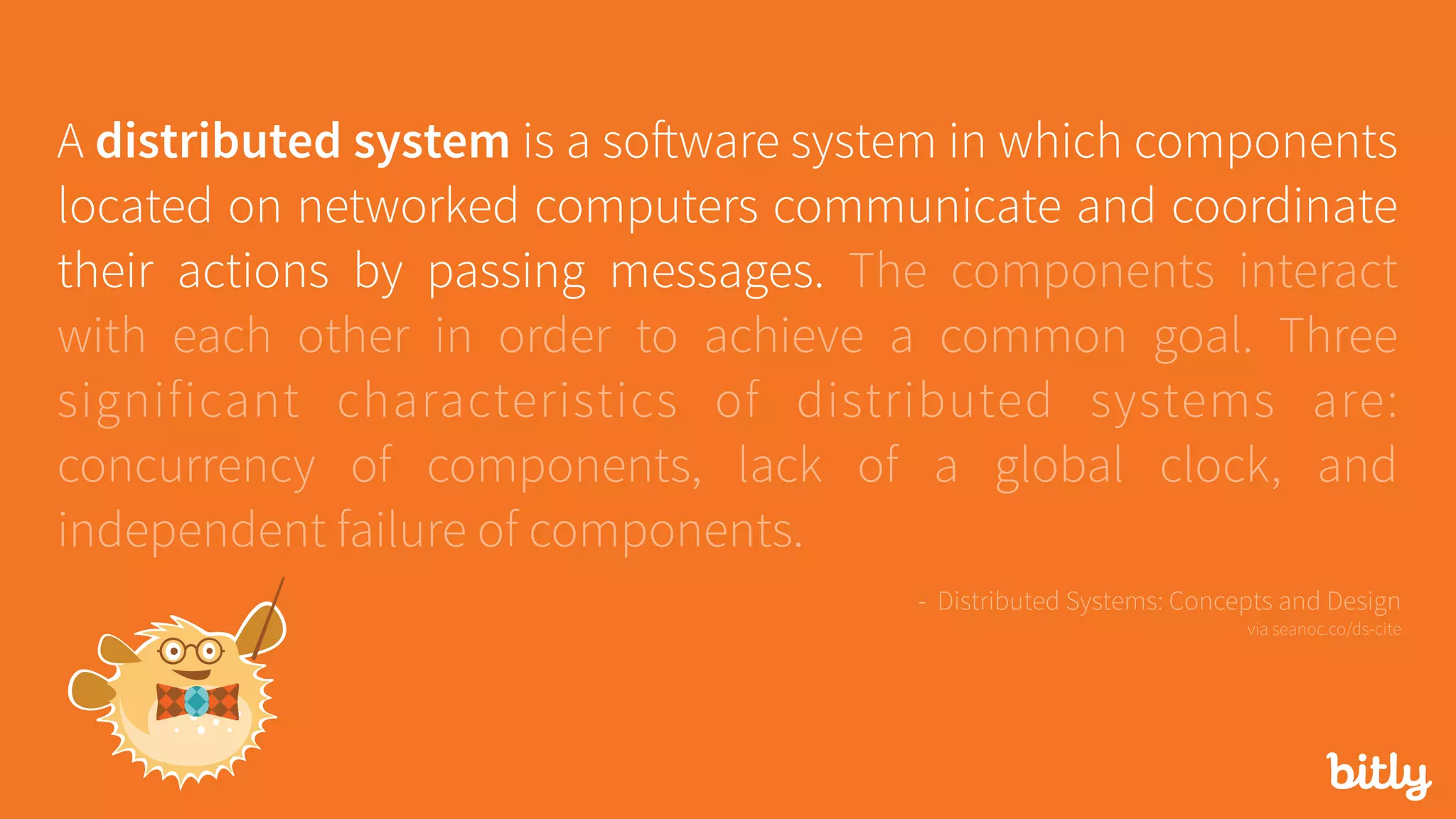 A distributed system is a software system in which components
located on networked computers communicate and coordinate
their actions by passing messages. The components interact
with each other in order to achieve a common goal. Three
significant characteristics of distributed systems are:
concurrency of components, lack of a global clock, and
independent failure of components.
- Distributed Systems: Concepts and Design 
via seanoc.co/ds-cite
 
