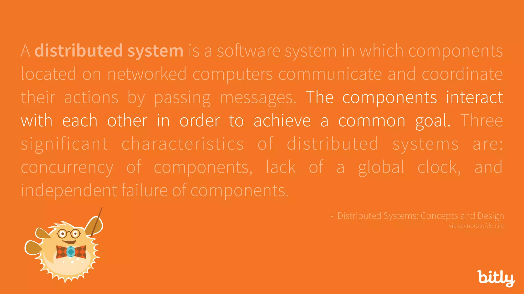 A distributed system is a software system in which components
located on networked computers communicate and coordinate
their actions by passing messages. The components interact
with each other in order to achieve a common goal. Three
significant characteristics of distributed systems are:
concurrency of components, lack of a global clock, and
independent failure of components.
- Distributed Systems: Concepts and Design 
via seanoc.co/ds-cite
 