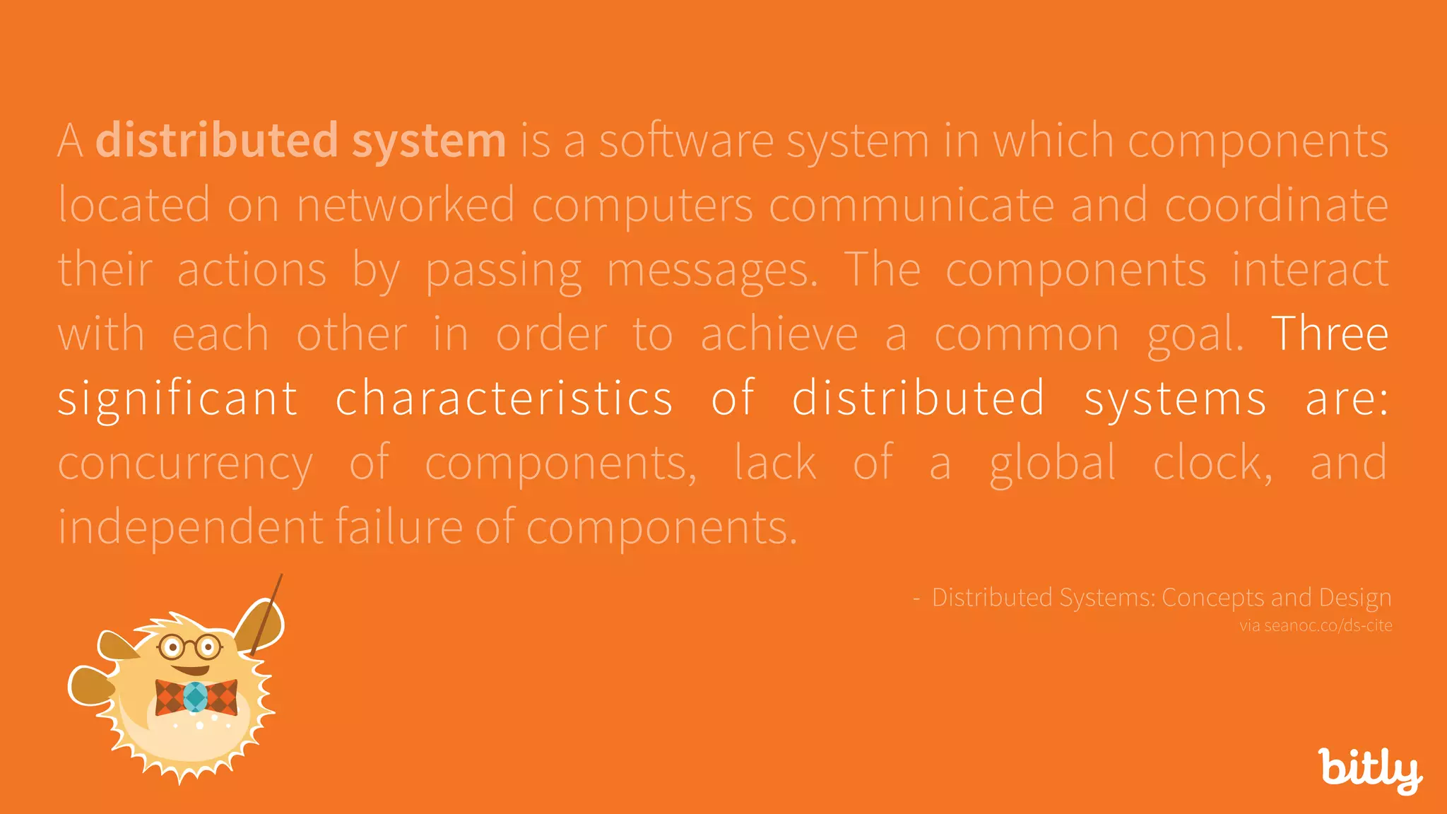 A distributed system is a software system in which components
located on networked computers communicate and coordinate
their actions by passing messages. The components interact
with each other in order to achieve a common goal. Three
significant characteristics of distributed systems are:
concurrency of components, lack of a global clock, and
independent failure of components.
- Distributed Systems: Concepts and Design 
via seanoc.co/ds-cite
 
