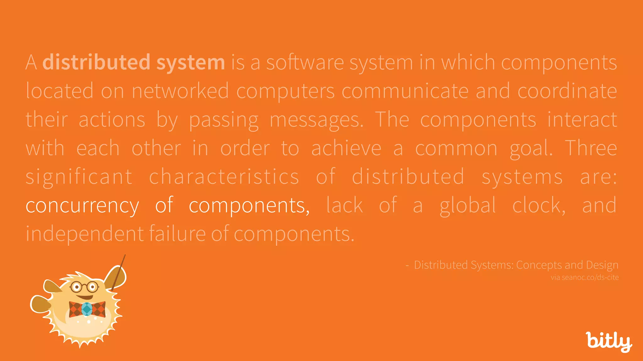 A distributed system is a software system in which components
located on networked computers communicate and coordinate
their actions by passing messages. The components interact
with each other in order to achieve a common goal. Three
significant characteristics of distributed systems are:
concurrency of components, lack of a global clock, and
independent failure of components.
- Distributed Systems: Concepts and Design 
via seanoc.co/ds-cite
 