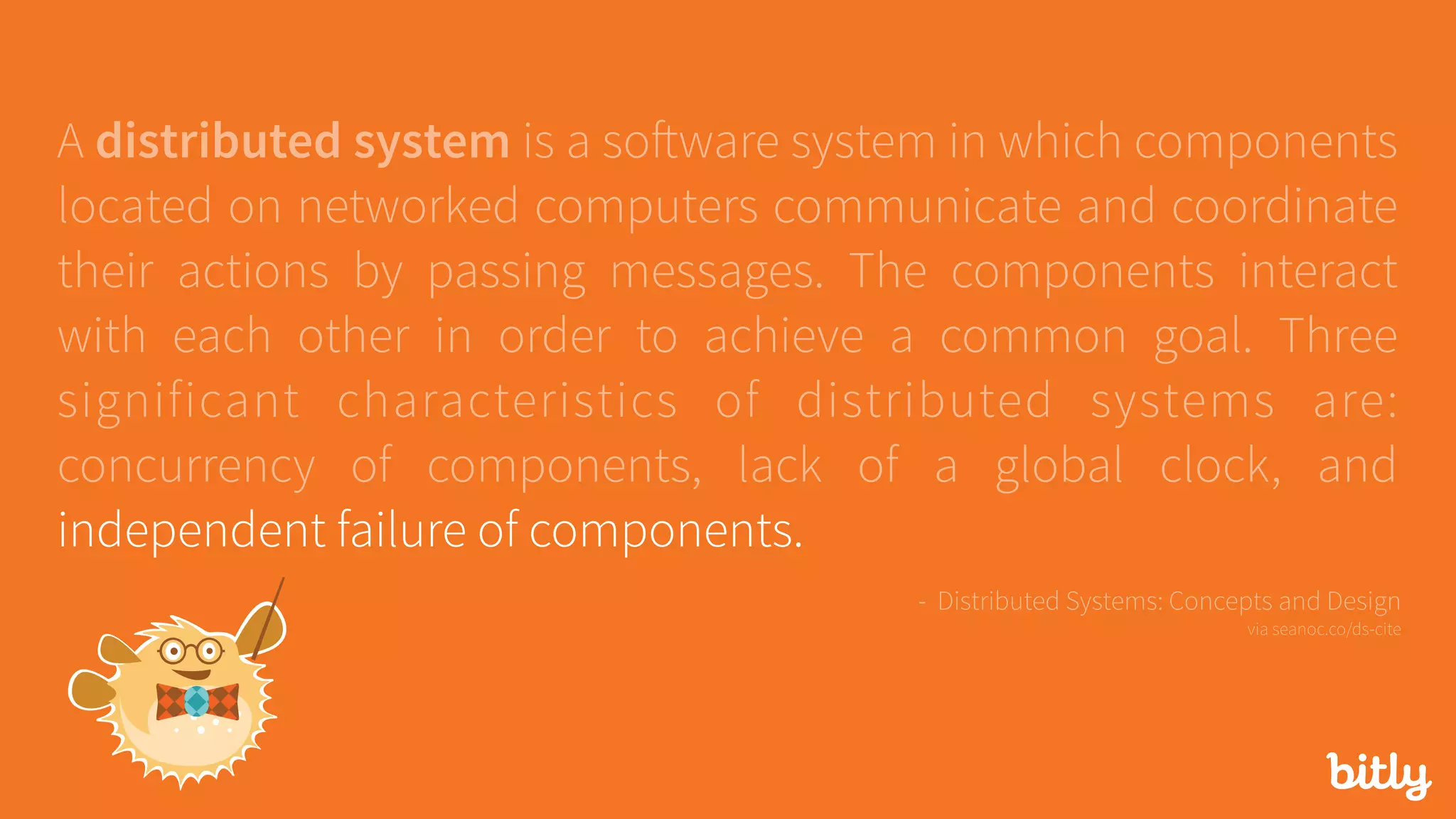 A distributed system is a software system in which components
located on networked computers communicate and coordinate
their actions by passing messages. The components interact
with each other in order to achieve a common goal. Three
significant characteristics of distributed systems are:
concurrency of components, lack of a global clock, and
independent failure of components.
- Distributed Systems: Concepts and Design 
via seanoc.co/ds-cite
 