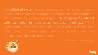 A distributed system is a software system in which components
located on networked computers communicate and coordinate
their actions by passing messages. The components interact
with each other in order to achieve a common goal. Three
significant characteristics of distributed systems are:
concurrency of components, lack of a global clock, and
independent failure of components.
- Distributed Systems: Concepts and Design 
via seanoc.co/ds-cite
 