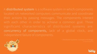 A distributed system is a software system in which components
located on networked computers communicate and coordinate
their actions by passing messages. The components interact
with each other in order to achieve a common goal. Three
significant characteristics of distributed systems are:
concurrency of components, lack of a global clock, and
independent failure of components.
- Distributed Systems: Concepts and Design 
via seanoc.co/ds-cite
 