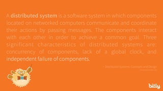 A distributed system is a software system in which components
located on networked computers communicate and coordinate
their actions by passing messages. The components interact
with each other in order to achieve a common goal. Three
significant characteristics of distributed systems are:
concurrency of components, lack of a global clock, and
independent failure of components.
- Distributed Systems: Concepts and Design 
via seanoc.co/ds-cite
 