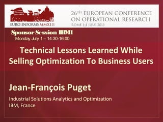 Technical Lessons Learned While
Selling Optimization To Business Users
Jean-François Puget
Industrial Solutions Analytics and Optimization
IBM, France
SponsorSession IBM1
Monday July 1 – 14:30-16:00
 