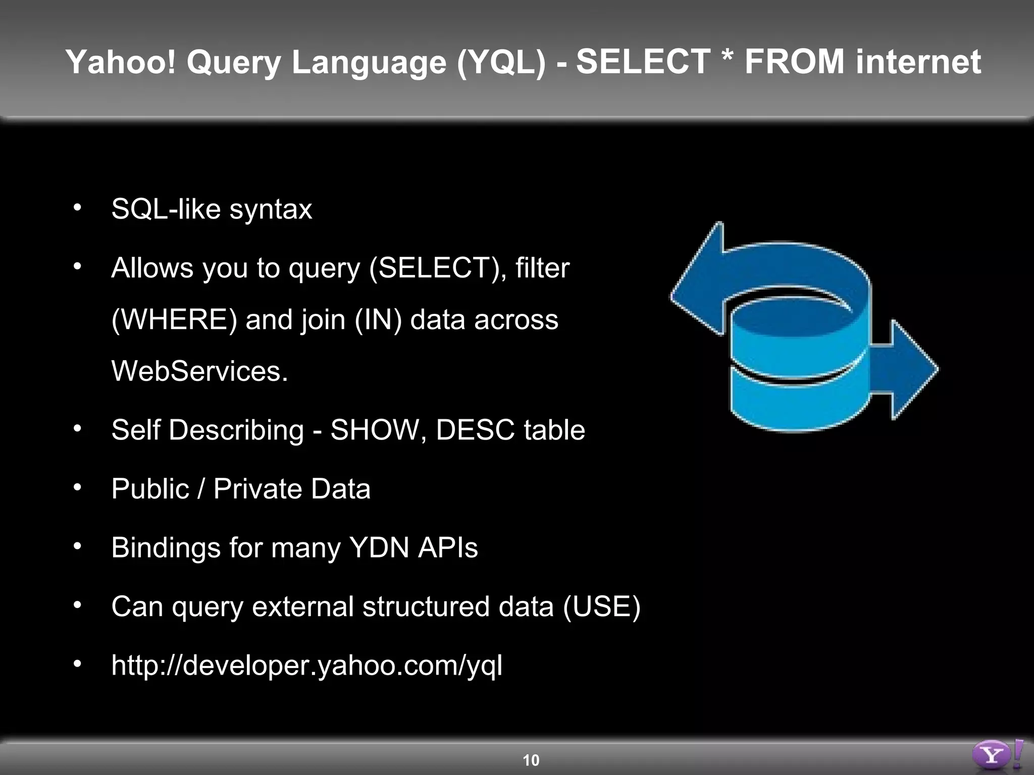 SQL-like syntax Allows you to query (SELECT), filter (WHERE) and join (IN) data across WebServices. Self Describing - SHOW, DESC table Public / Private Data Bindings for many YDN APIs Can query external structured data (USE) http://developer.yahoo.com/yql Yahoo! Query Language (YQL) -  SELECT * FROM internet 