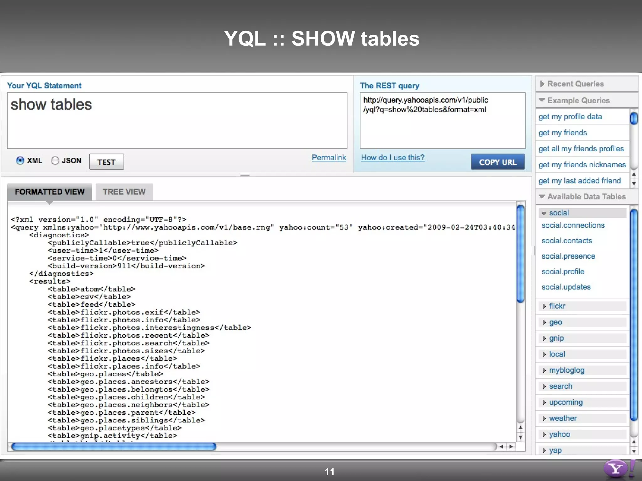 <query yahoo:count=&quot;46&quot; yahoo:created=&quot;2009-02-20T08:16:03Z&quot; yahoo:lang=&quot;en-US&quot; yahoo:updated=&quot;2009-02-20T08:16:03Z&quot; yahoo:uri=&quot;http://query.yahooapis.com/v1/yql?q=show+tables&quot;> <results> <table>atom</table> <table>csv</table> <table>feed</table> <table>flickr.photos.exif</table> <table>flickr.photos.info</table> <table>flickr.photos.interestingness</table> <table>flickr.photos.recent</table> <table>flickr.photos.search</table> <table>flickr.photos.sizes</table> <table>flickr.places</table> <table>flickr.places.info</table> <table>geo.places</table> <table>geo.places.ancestors</table> … </results> </query YQL :: SHOW tables 