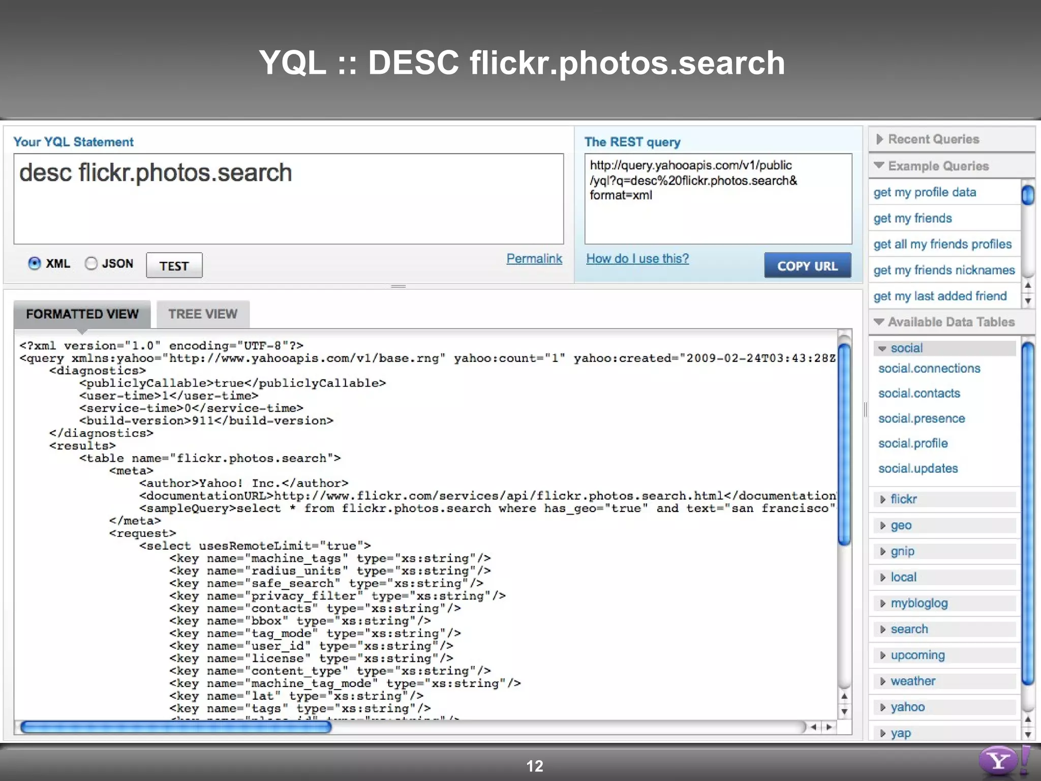 <query yahoo:count=&quot;1&quot; yahoo:created=&quot;2009-02-21T01:41:28Z&quot; yahoo:lang=&quot;en-US&quot; yahoo:updated=&quot;2009-02-21T01:41:28Z&quot; yahoo:uri=&quot;http://query.yahooapis.com/v1/yql?q=desc+flickr.photos.search&quot;> <results> <table name=&quot;flickr.photos.search”> <request> <select usesRemoteLimit=&quot;true”> <key name=&quot;machine_tags&quot; type=&quot;xs:string&quot;/> <key name=&quot;radius_units&quot; type=&quot;xs:string&quot;/> <key name=&quot;safe_search&quot; type=&quot;xs:string&quot;/> <key name=&quot;privacy_filter&quot; type=&quot;xs:string&quot;/> <key name=&quot;contacts&quot; type=&quot;xs:string&quot;/> <key name=&quot;tags&quot; type=&quot;xs:string&quot;/> <key name=&quot;place_id&quot; type=&quot;xs:string&quot;/> <key name=&quot;text&quot; type=&quot;xs:string&quot;/> … </select> </request> </table> </results> </query> YQL :: DESC flickr.photos.search 