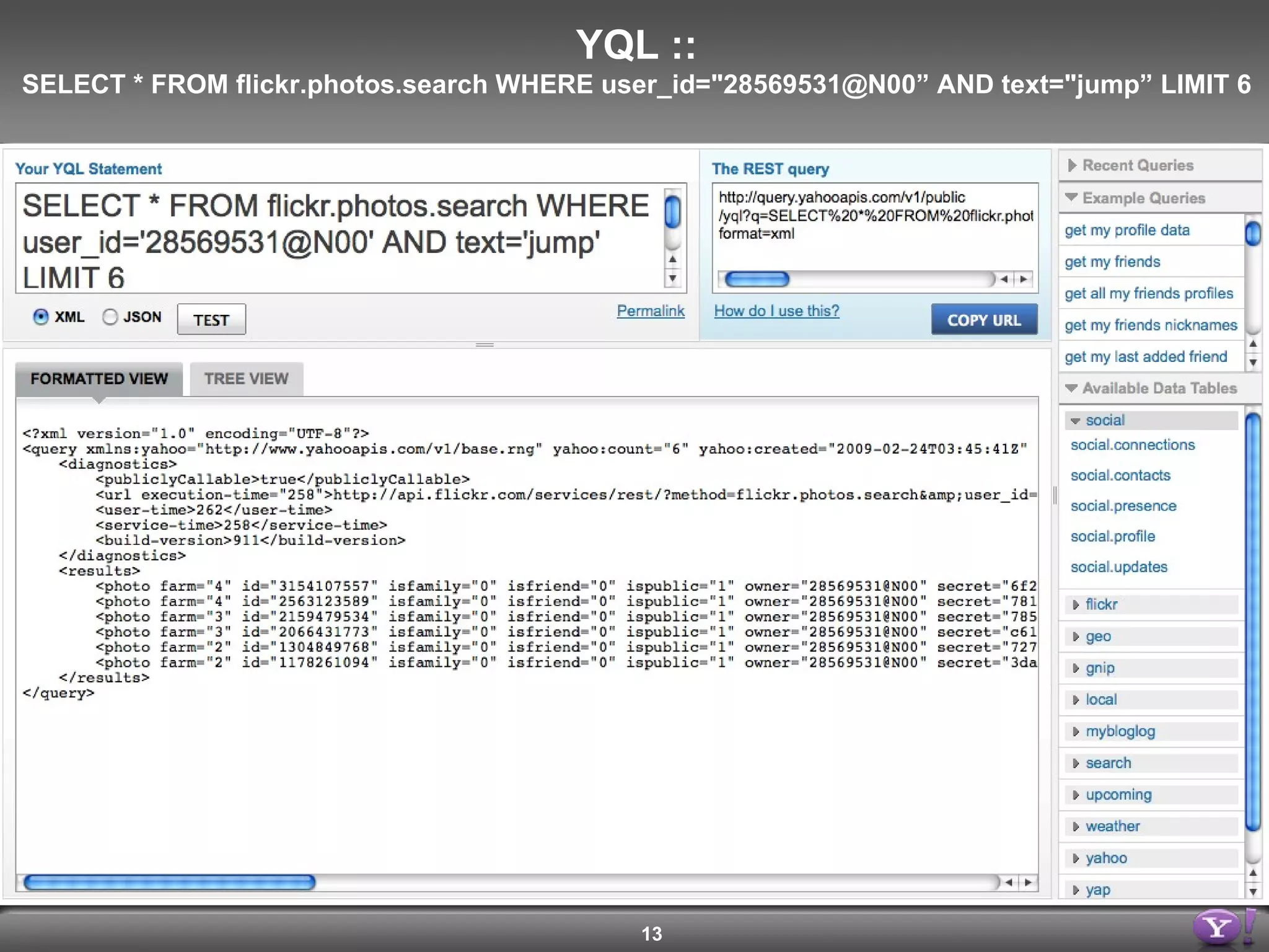 <query yahoo:count=&quot;6&quot; yahoo:created=&quot;2009-02-21T02:09:55Z&quot; yahoo:lang=&quot;en-US&quot; yahoo:updated=&quot;2009-02-21T02:09:55Z&quot; yahoo:uri=&quot;http://query.yahooapis.com/v1/yql?q=select+*+from+flickr.photos.search+where+user_id%3D%2228569531%40N00%22+and+text%3D%22jump%22+limit+6&quot;> <results> <photo farm=&quot;4&quot; id=&quot;3154107557&quot; isfamily=&quot;0&quot; isfriend=&quot;0&quot; ispublic=&quot;1&quot;  owner=&quot;28569531@N00&quot; secret=&quot;6f22e677c3&quot; server=&quot;3101&quot; title=&quot;Jump - Fremont Older&quot;/> <photo farm=&quot;4&quot; id=&quot;2563123589&quot; isfamily=&quot;0&quot; isfriend=&quot;0&quot; ispublic=&quot;1&quot; owner=&quot;28569531@N00&quot; secret=&quot;7811c91934&quot; server=&quot;3087&quot; title=&quot;Jump&quot;/> <photo farm=&quot;3&quot; id=&quot;2159479534&quot; isfamily=&quot;0&quot; isfriend=&quot;0&quot; ispublic=&quot;1&quot; owner=&quot;28569531@N00&quot; secret=&quot;785e671cd4&quot; server=&quot;2080&quot; title=&quot;Hollywood - Jump - Dan&quot;/> <photo farm=&quot;3&quot; id=&quot;2066431773&quot; isfamily=&quot;0&quot; isfriend=&quot;0&quot; ispublic=&quot;1&quot; owner=&quot;28569531@N00&quot; secret=&quot;c61604d090&quot; server=&quot;2208&quot; title=&quot;JUMP!&quot;/> <photo farm=&quot;2&quot; id=&quot;1304849768&quot; isfamily=&quot;0&quot; isfriend=&quot;0&quot; ispublic=&quot;1&quot; owner=&quot;28569531@N00&quot; secret=&quot;7271c8f9b3&quot; server=&quot;1233&quot; title=&quot;Testing the suit&quot;/> <photo farm=&quot;2&quot; id=&quot;1178261094&quot; isfamily=&quot;0&quot; isfriend=&quot;0&quot; ispublic=&quot;1&quot; owner=&quot;28569531@N00&quot; secret=&quot;3dac28807f&quot; server=&quot;1241&quot; title=&quot;Jump, jump!&quot;/> </results> </query> YQL :: SELECT * FROM flickr.photos.search WHERE user_id=&quot;28569531@N00” AND text=&quot;jump” LIMIT 6 