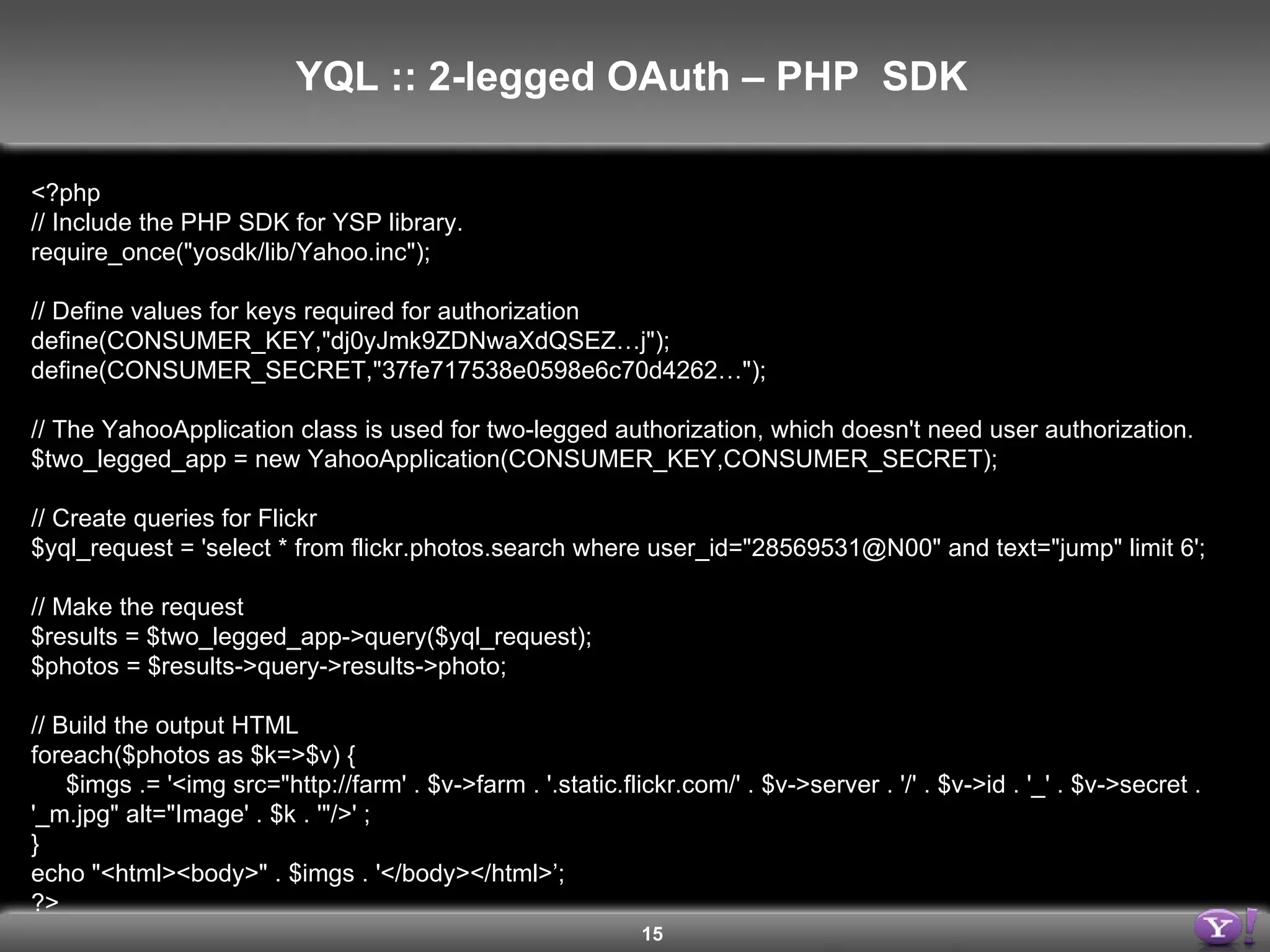 <?php // Include the PHP SDK for YSP library. require_once(&quot;yosdk/lib/Yahoo.inc&quot;); // Define values for keys required for authorization define(CONSUMER_KEY,&quot;dj0yJmk9ZDNwaXdQSEZ…j&quot;); define(CONSUMER_SECRET,&quot;37fe717538e0598e6c70d4262…&quot;); // The YahooApplication class is used for two-legged authorization, which doesn't need user authorization. $two_legged_app = new YahooApplication(CONSUMER_KEY,CONSUMER_SECRET); // Create queries for Flickr $yql_request = 'select * from flickr.photos.search where user_id=&quot;28569531@N00&quot; and text=&quot;jump&quot; limit 6'; // Make the request $results = $two_legged_app->query($yql_request); $photos = $results->query->results->photo; // Build the output HTML foreach($photos as $k=>$v) { $imgs .= '<img src=&quot;http://farm' . $v->farm . '.static.flickr.com/' . $v->server . '/' . $v->id . '_' . $v->secret . '_m.jpg&quot; alt=&quot;Image' . $k . '&quot;/>' ; } echo &quot;<html><body>&quot; . $imgs . '</body></html>’; ?> YQL :: 2-legged OAuth – PHP  SDK  