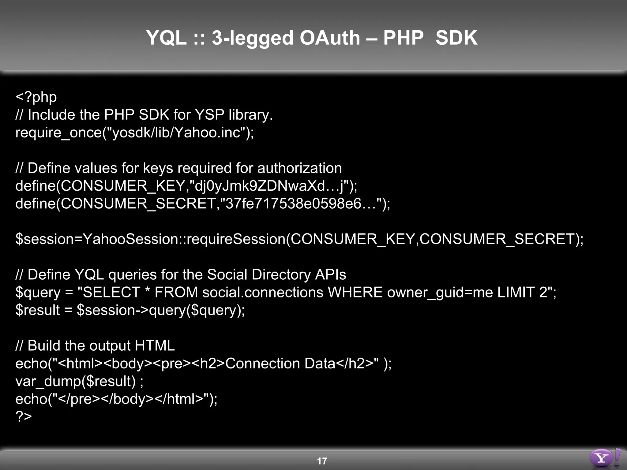 <?php // Include the PHP SDK for YSP library. require_once(&quot;yosdk/lib/Yahoo.inc&quot;); // Define values for keys required for authorization define(CONSUMER_KEY,&quot;dj0yJmk9ZDNwaXd…j&quot;); define(CONSUMER_SECRET,&quot;37fe717538e0598e6…&quot;); $session=YahooSession::requireSession(CONSUMER_KEY,CONSUMER_SECRET); // Define YQL queries for the Social Directory APIs $query = &quot;SELECT * FROM social.connections WHERE owner_guid=me LIMIT 2&quot;; $result = $session->query($query); // Build the output HTML echo(&quot;<html><body><pre><h2>Connection Data</h2>&quot; ); var_dump($result) ; echo(&quot;</pre></body></html>&quot;); ?> YQL :: 3-legged OAuth – PHP  SDK  