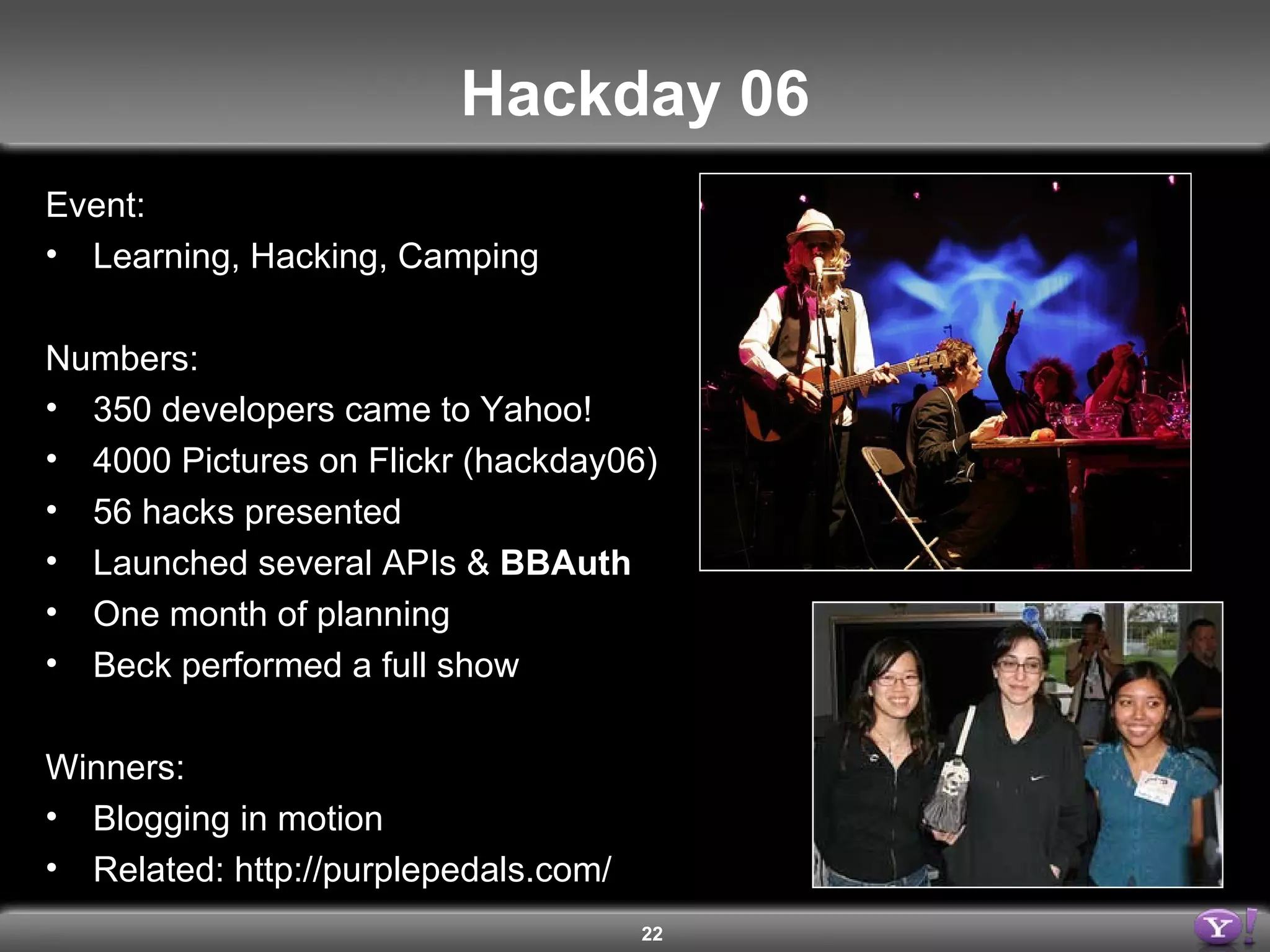 Hackday 06 Event: Learning, Hacking, Camping Numbers: 350 developers came to Yahoo! 4000 Pictures on Flickr (hackday06) 56 hacks presented Launched several APIs &  BBAuth One month of planning Beck performed a full show Winners: Blogging in motion Related: http://purplepedals.com/ 