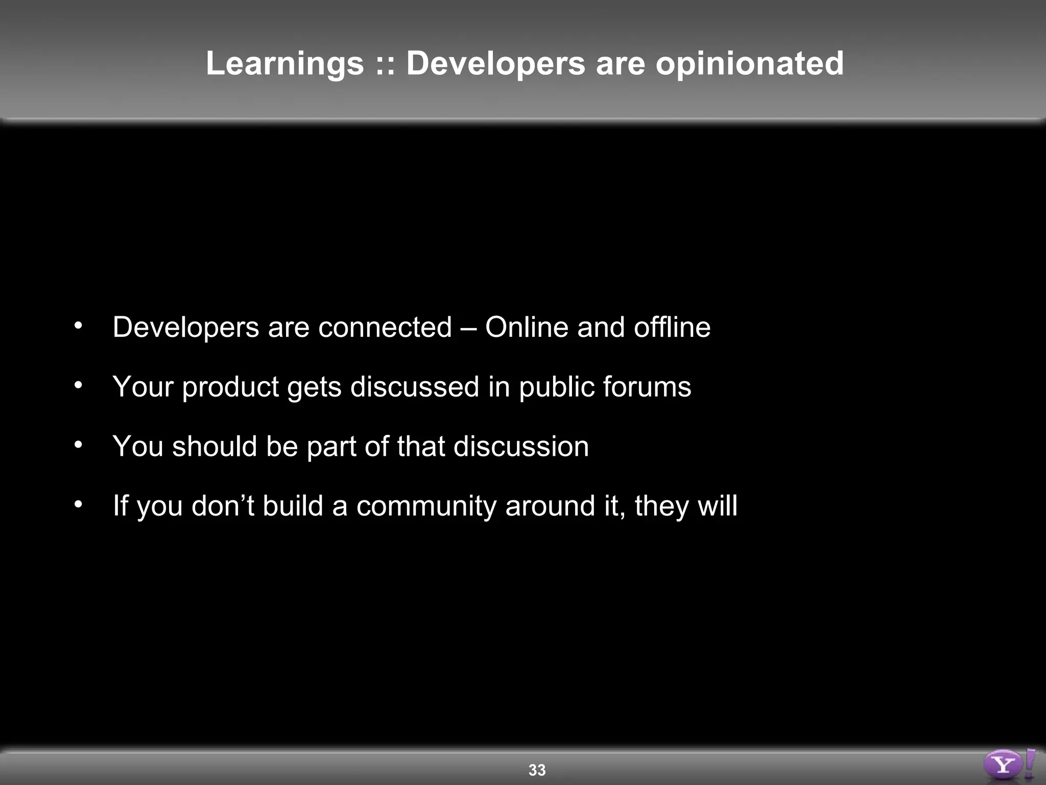 Developers are connected – Online and offline Your product gets discussed in public forums You should be part of that discussion If you don’t build a community around it, they will Learnings :: Developers are opinionated 