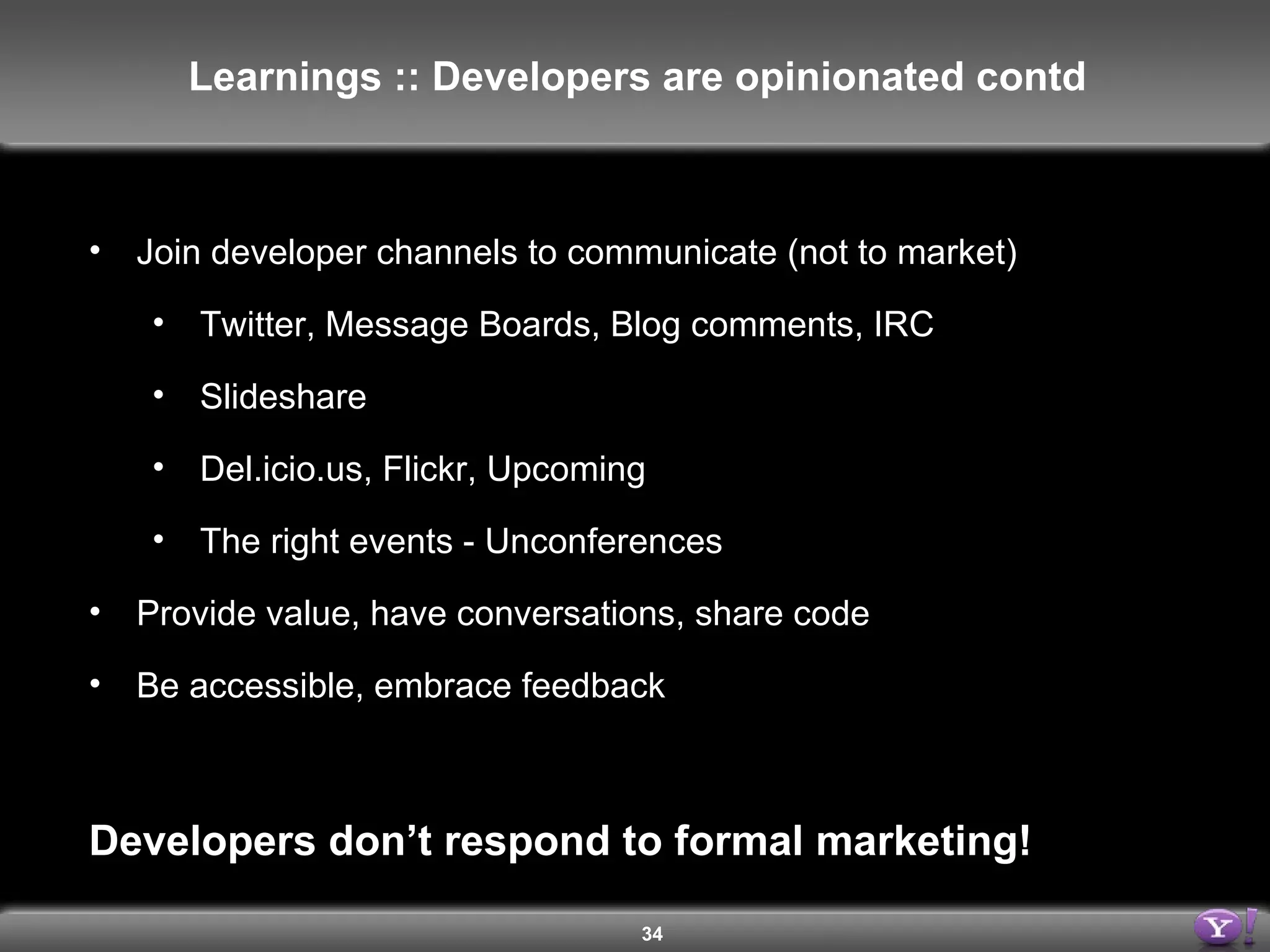 Join developer channels to communicate (not to market) Twitter, Message Boards, Blog comments, IRC Slideshare Del.icio.us, Flickr, Upcoming The right events - Unconferences Provide value, have conversations, share code Be accessible, embrace feedback Developers don’t respond to formal marketing! Learnings :: Developers are opinionated contd 