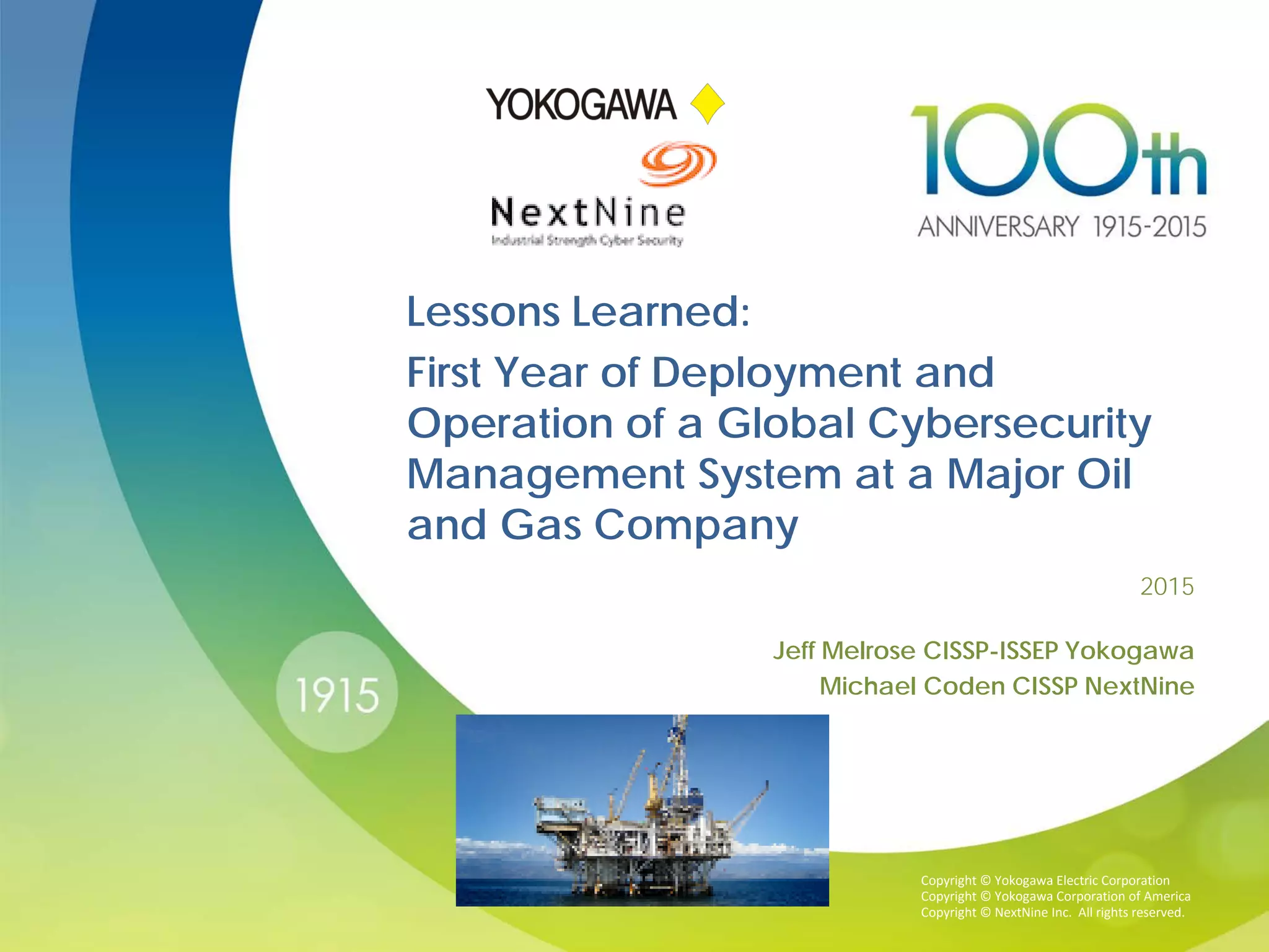Copyright © Yokogawa Electric Corporation
Copyright © Yokogawa Corporation of America
Copyright © NextNine Inc. All rights reserved.
2015
Jeff Melrose CISSP-ISSEP Yokogawa
Michael Coden CISSP NextNine
Lessons Learned:
First Year of Deployment and
Operation of a Global Cybersecurity
Management System at a Major Oil
and Gas Company
 