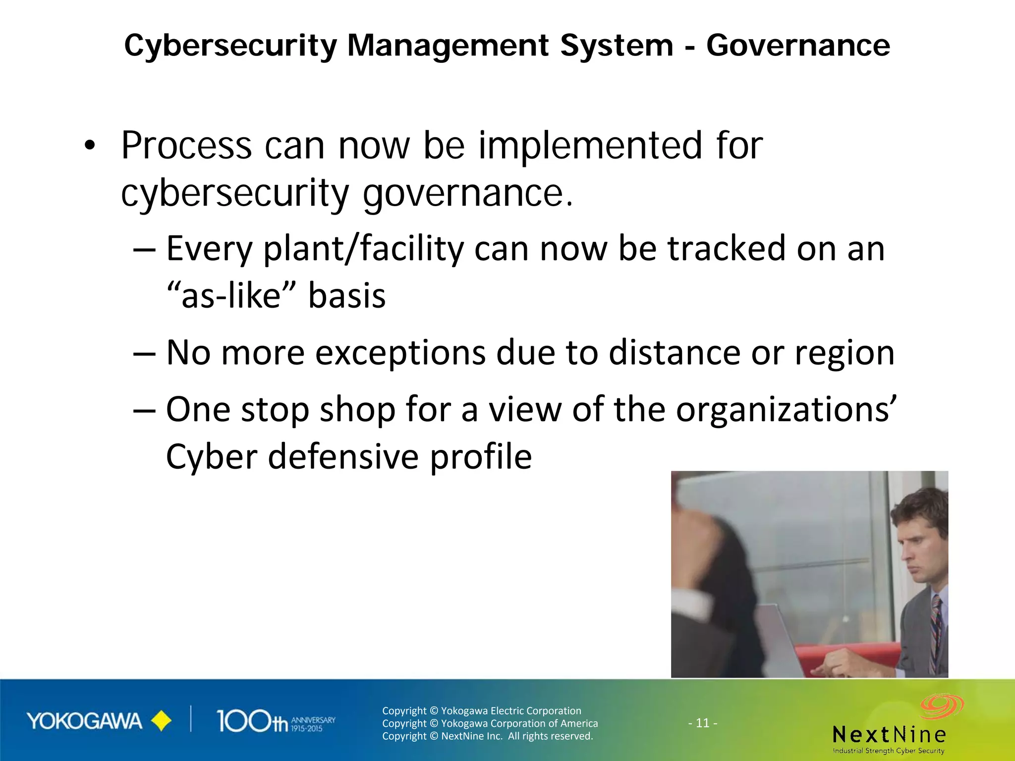 Copyright © Yokogawa Electric Corporation
Copyright © Yokogawa Corporation of America
Copyright © NextNine Inc. All rights reserved.
- 11 -
Cybersecurity Management System - Governance
• Process can now be implemented for
cybersecurity governance.
– Every plant/facility can now be tracked on an
“as-like” basis
– No more exceptions due to distance or region
– One stop shop for a view of the organizations’
Cyber defensive profile
 