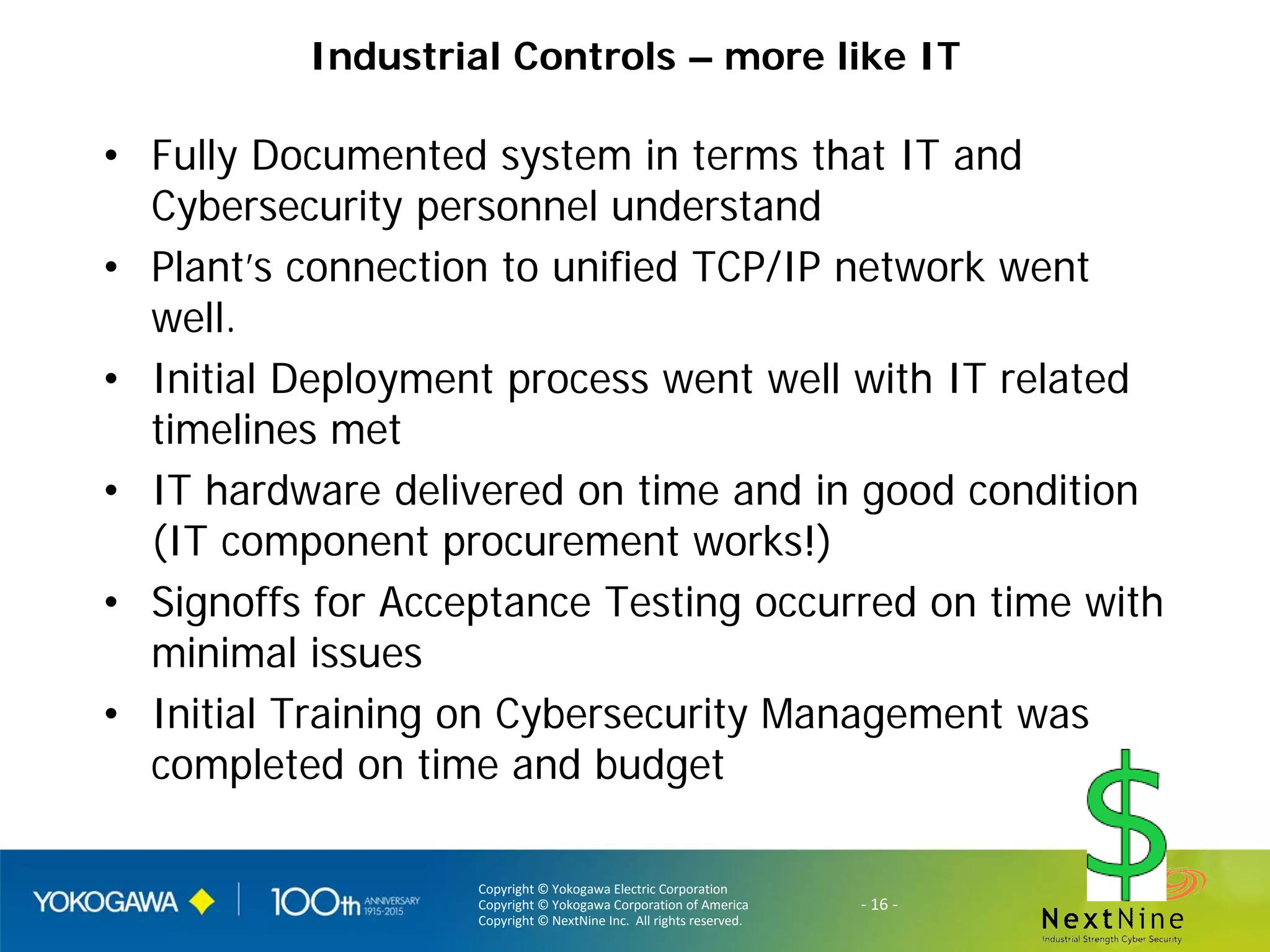 Copyright © Yokogawa Electric Corporation
Copyright © Yokogawa Corporation of America
Copyright © NextNine Inc. All rights reserved.
- 16 -
Industrial Controls – more like IT
• Fully Documented system in terms that IT and
Cybersecurity personnel understand
• Plant’s connection to unified TCP/IP network went
well.
• Initial Deployment process went well with IT related
timelines met
• IT hardware delivered on time and in good condition
(IT component procurement works!)
• Signoffs for Acceptance Testing occurred on time with
minimal issues
• Initial Training on Cybersecurity Management was
completed on time and budget
 