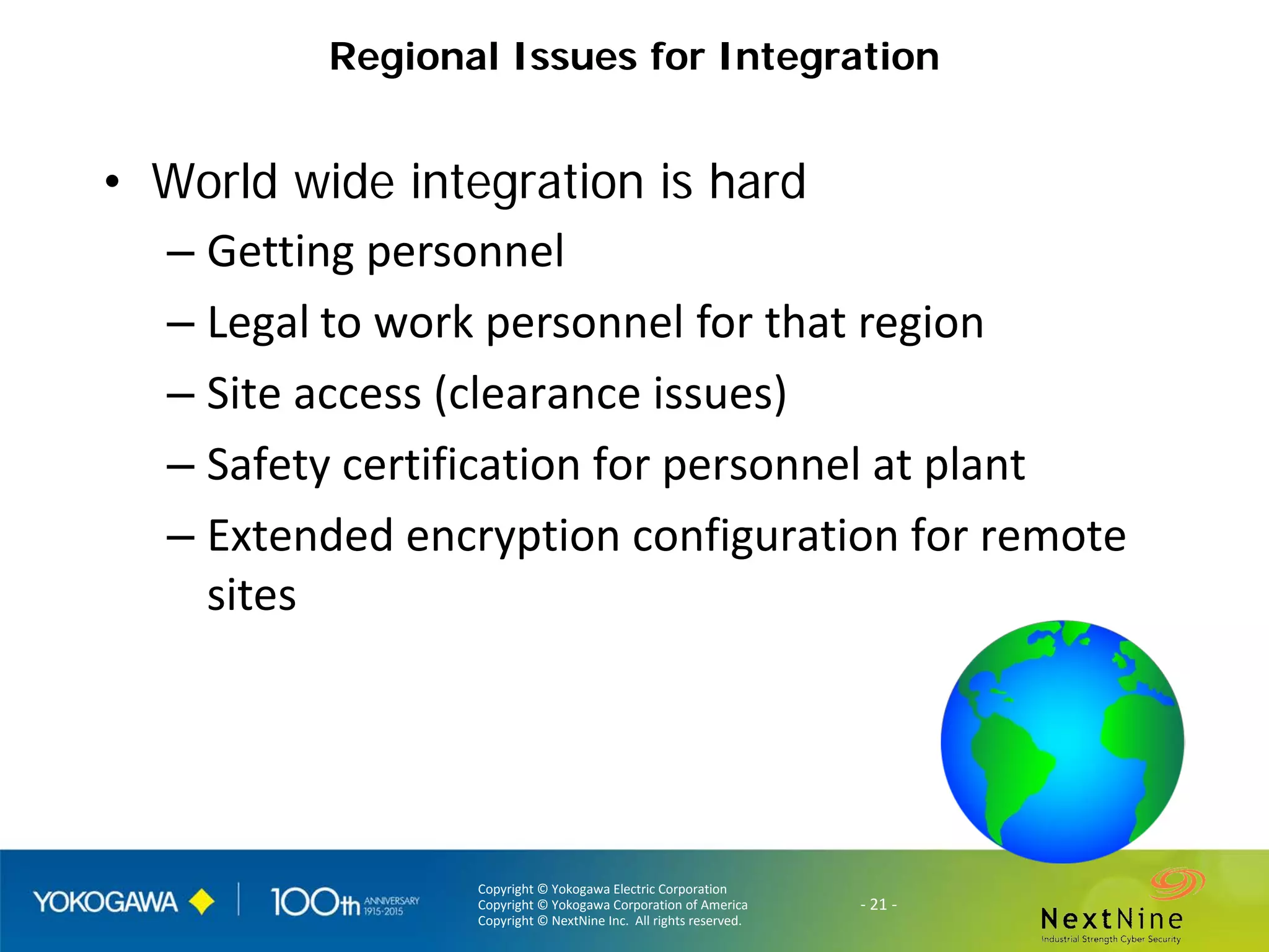Copyright © Yokogawa Electric Corporation
Copyright © Yokogawa Corporation of America
Copyright © NextNine Inc. All rights reserved.
- 21 -
Regional Issues for Integration
• World wide integration is hard
– Getting personnel
– Legal to work personnel for that region
– Site access (clearance issues)
– Safety certification for personnel at plant
– Extended encryption configuration for remote
sites
 