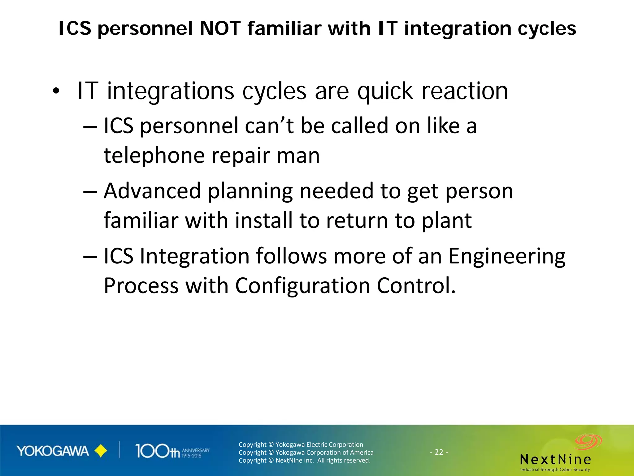 Copyright © Yokogawa Electric Corporation
Copyright © Yokogawa Corporation of America
Copyright © NextNine Inc. All rights reserved.
- 22 -
ICS personnel NOT familiar with IT integration cycles
• IT integrations cycles are quick reaction
– ICS personnel can’t be called on like a
telephone repair man
– Advanced planning needed to get person
familiar with install to return to plant
– ICS Integration follows more of an Engineering
Process with Configuration Control.
 