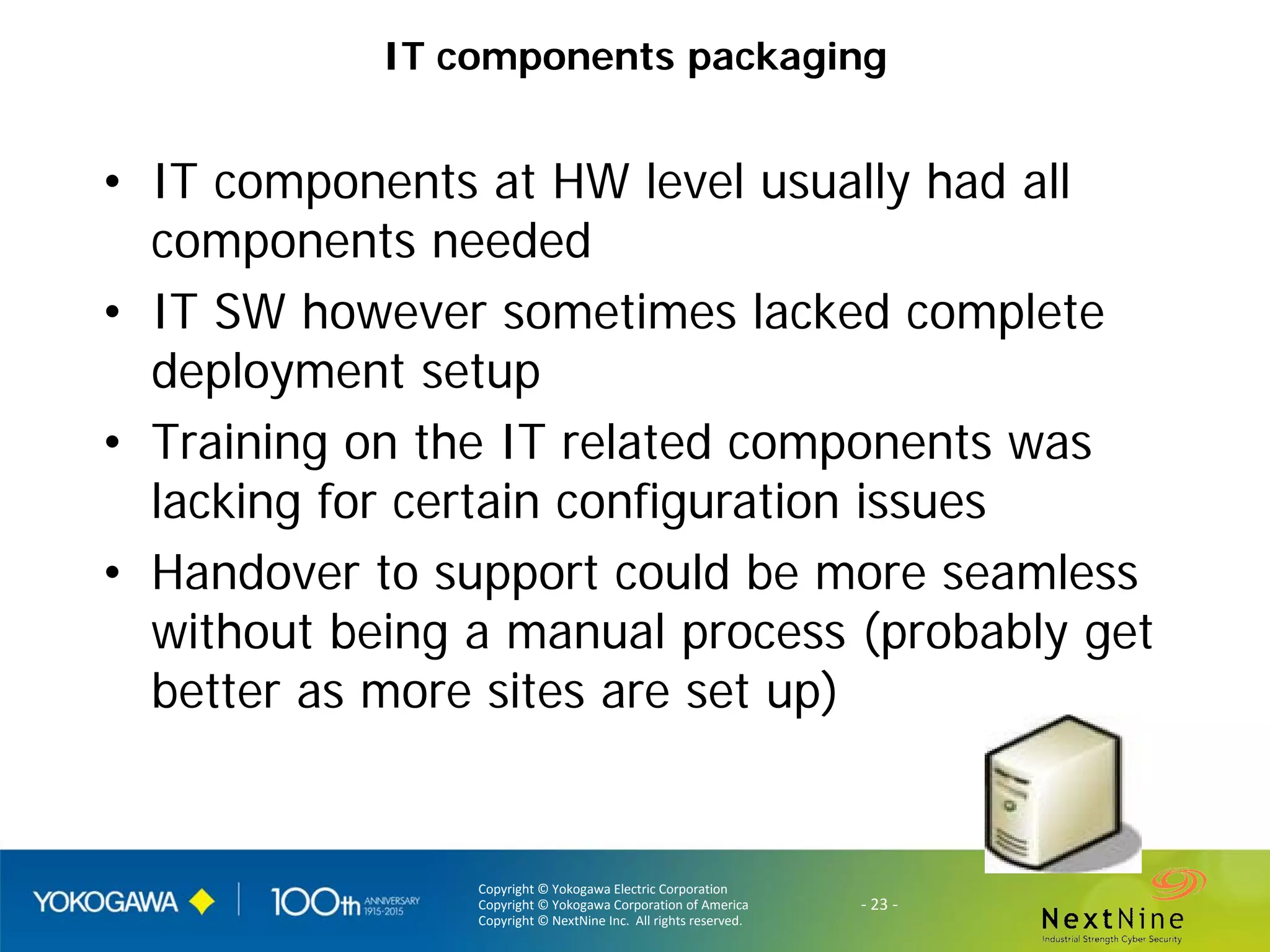 Copyright © Yokogawa Electric Corporation
Copyright © Yokogawa Corporation of America
Copyright © NextNine Inc. All rights reserved.
- 23 -
IT components packaging
• IT components at HW level usually had all
components needed
• IT SW however sometimes lacked complete
deployment setup
• Training on the IT related components was
lacking for certain configuration issues
• Handover to support could be more seamless
without being a manual process (probably get
better as more sites are set up)
 