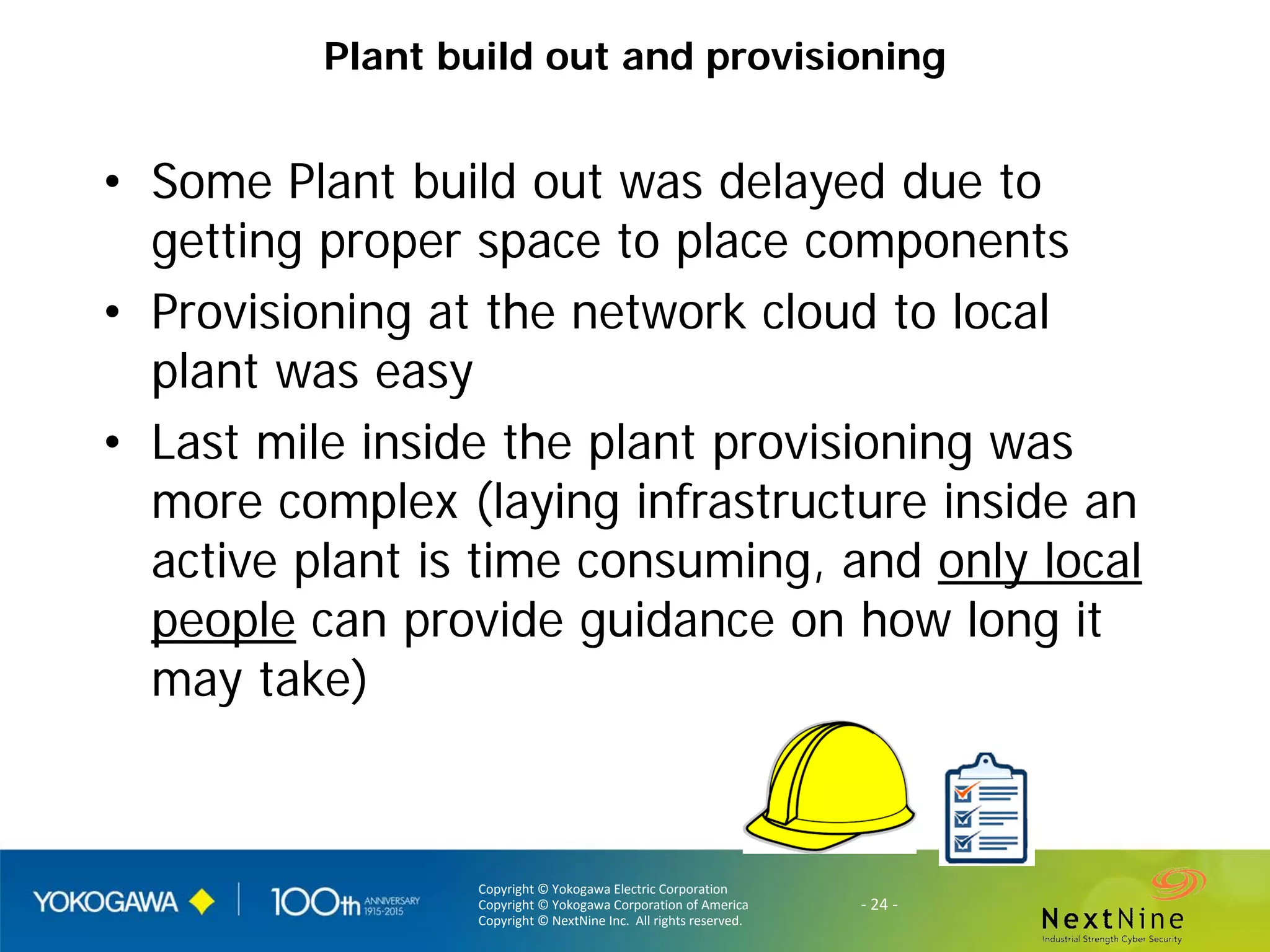 Copyright © Yokogawa Electric Corporation
Copyright © Yokogawa Corporation of America
Copyright © NextNine Inc. All rights reserved.
- 24 -
Plant build out and provisioning
• Some Plant build out was delayed due to
getting proper space to place components
• Provisioning at the network cloud to local
plant was easy
• Last mile inside the plant provisioning was
more complex (laying infrastructure inside an
active plant is time consuming, and only local
people can provide guidance on how long it
may take)
 