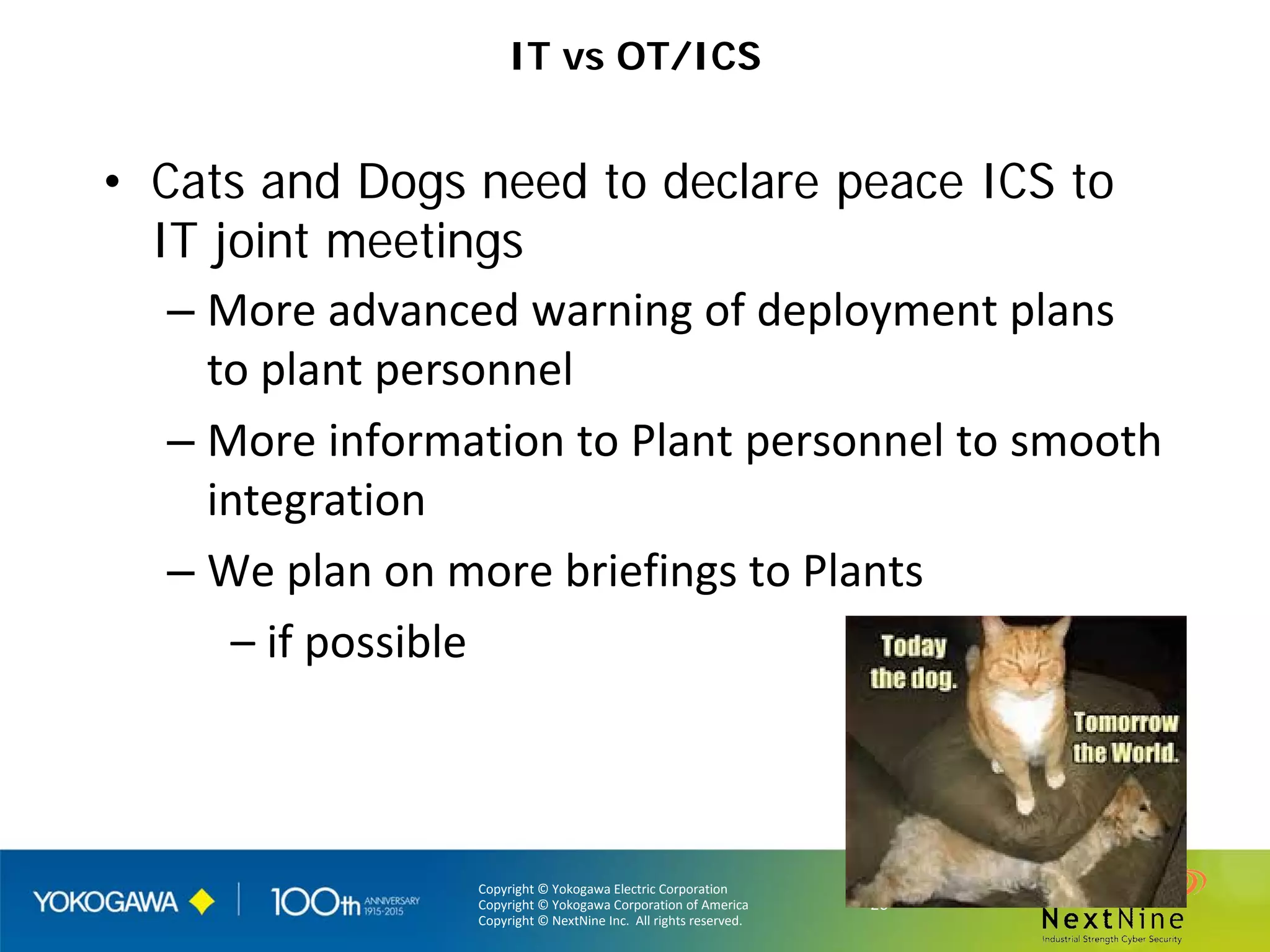 Copyright © Yokogawa Electric Corporation
Copyright © Yokogawa Corporation of America
Copyright © NextNine Inc. All rights reserved.
- 26 -
IT vs OT/ICS
• Cats and Dogs need to declare peace ICS to
IT joint meetings
– More advanced warning of deployment plans
to plant personnel
– More information to Plant personnel to smooth
integration
– We plan on more briefings to Plants
– if possible
 
