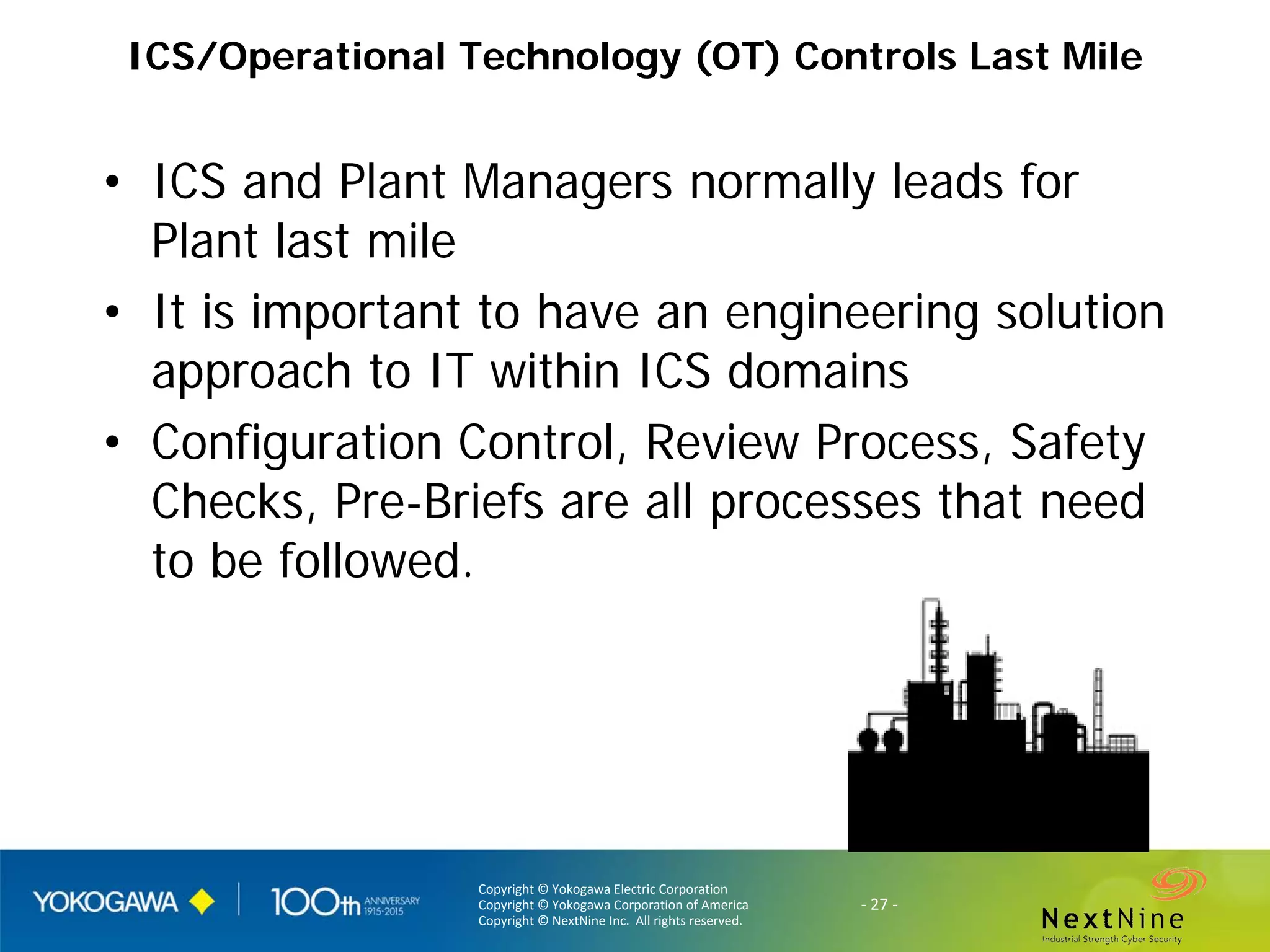 Copyright © Yokogawa Electric Corporation
Copyright © Yokogawa Corporation of America
Copyright © NextNine Inc. All rights reserved.
- 27 -
ICS/Operational Technology (OT) Controls Last Mile
• ICS and Plant Managers normally leads for
Plant last mile
• It is important to have an engineering solution
approach to IT within ICS domains
• Configuration Control, Review Process, Safety
Checks, Pre-Briefs are all processes that need
to be followed.
 