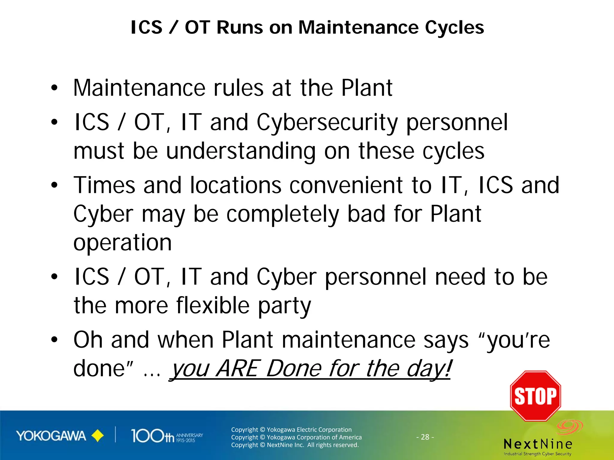 Copyright © Yokogawa Electric Corporation
Copyright © Yokogawa Corporation of America
Copyright © NextNine Inc. All rights reserved.
- 28 -
ICS / OT Runs on Maintenance Cycles
• Maintenance rules at the Plant
• ICS / OT, IT and Cybersecurity personnel
must be understanding on these cycles
• Times and locations convenient to IT, ICS and
Cyber may be completely bad for Plant
operation
• ICS / OT, IT and Cyber personnel need to be
the more flexible party
• Oh and when Plant maintenance says “you’re
done” … you ARE Done for the day!
 