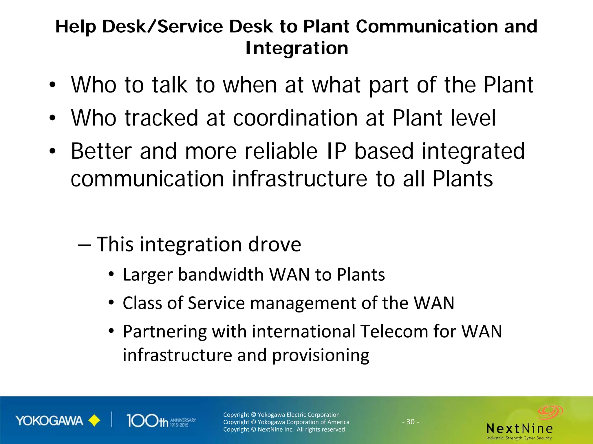 Copyright © Yokogawa Electric Corporation
Copyright © Yokogawa Corporation of America
Copyright © NextNine Inc. All rights reserved.
- 30 -
Help Desk/Service Desk to Plant Communication and
Integration
• Who to talk to when at what part of the Plant
• Who tracked at coordination at Plant level
• Better and more reliable IP based integrated
communication infrastructure to all Plants
– This integration drove
• Larger bandwidth WAN to Plants
• Class of Service management of the WAN
• Partnering with international Telecom for WAN
infrastructure and provisioning
 