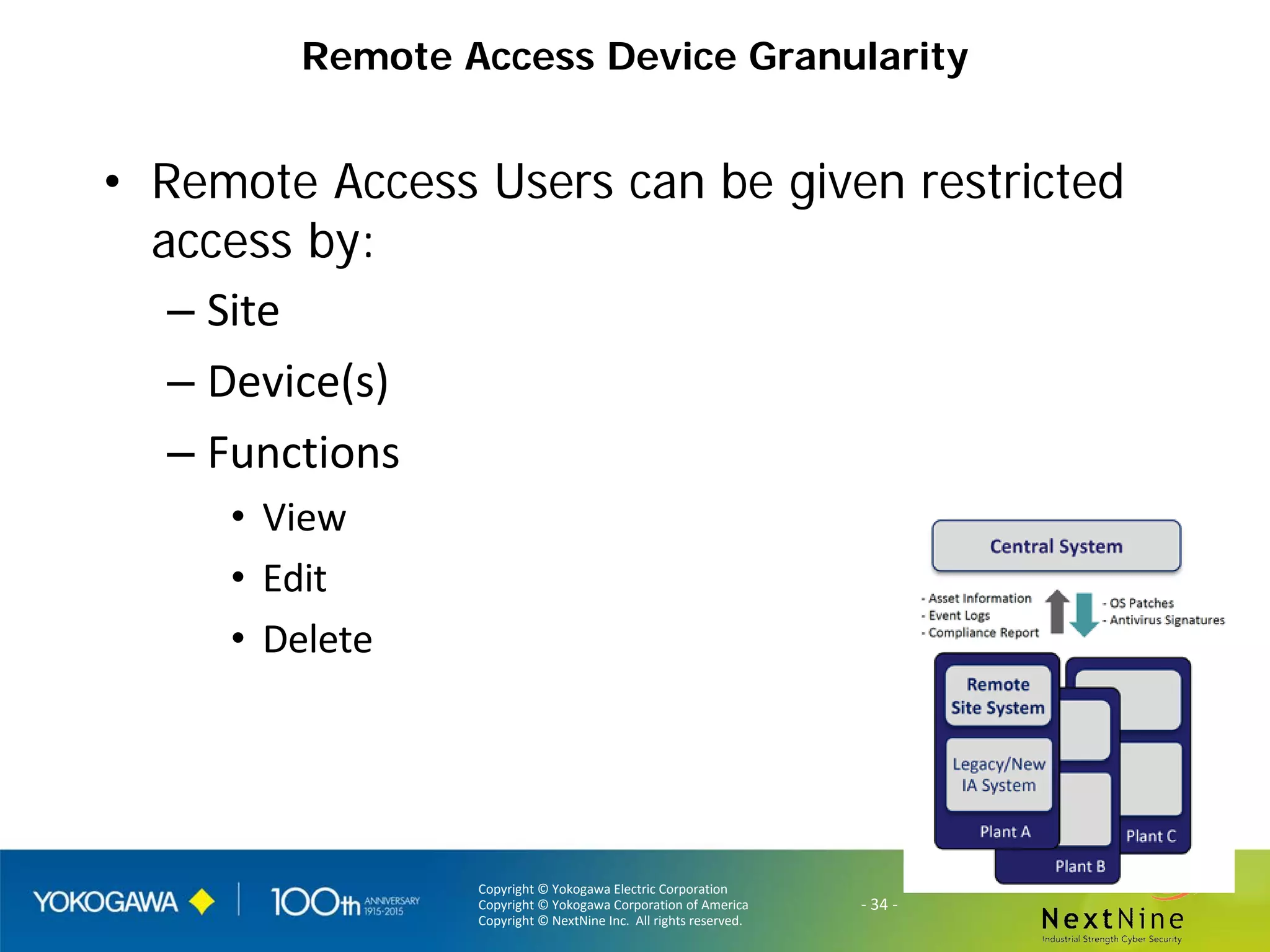 Copyright © Yokogawa Electric Corporation
Copyright © Yokogawa Corporation of America
Copyright © NextNine Inc. All rights reserved.
- 34 -
Remote Access Device Granularity
• Remote Access Users can be given restricted
access by:
– Site
– Device(s)
– Functions
• View
• Edit
• Delete
 