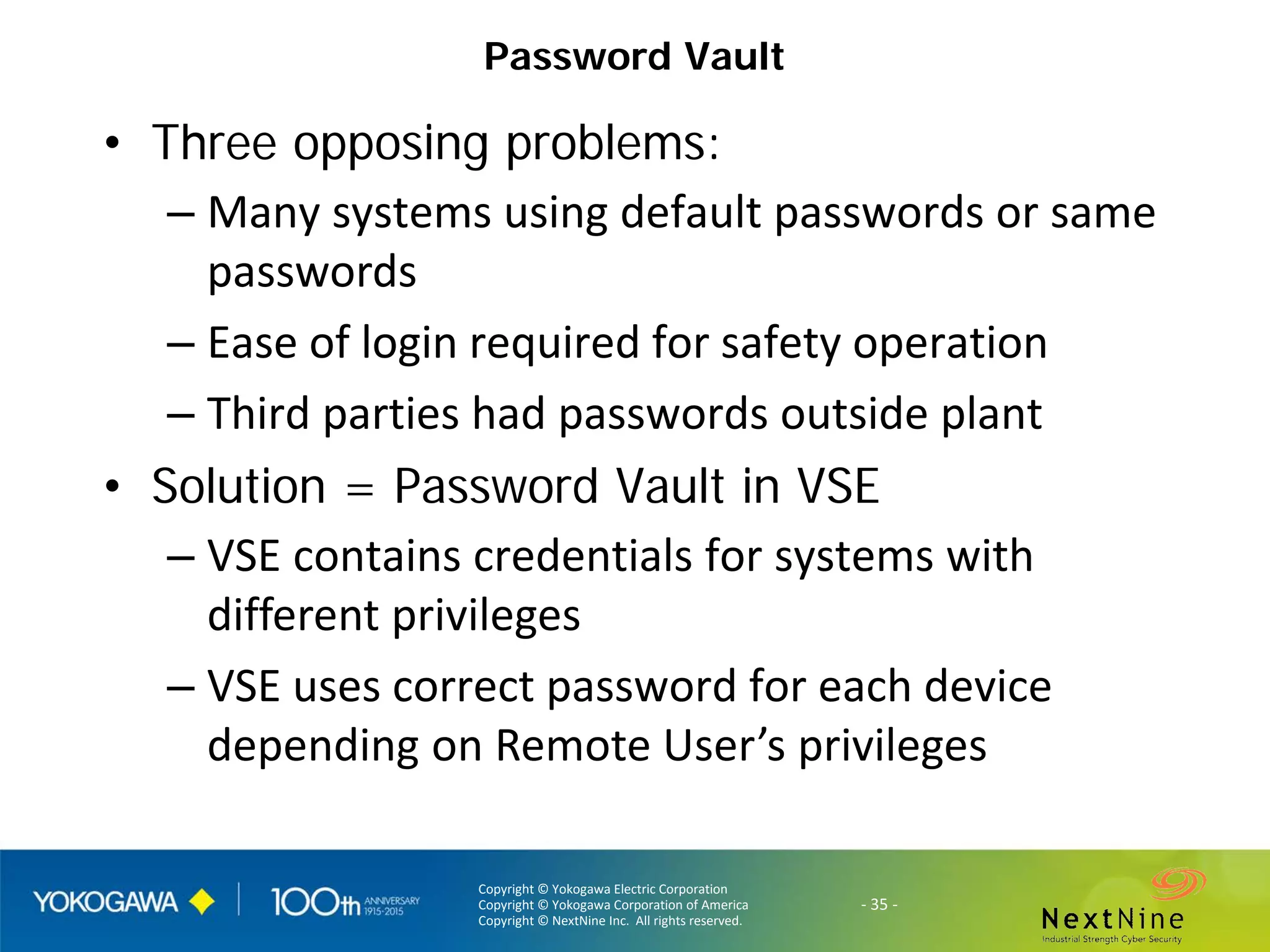 Copyright © Yokogawa Electric Corporation
Copyright © Yokogawa Corporation of America
Copyright © NextNine Inc. All rights reserved.
- 35 -
Password Vault
• Three opposing problems:
– Many systems using default passwords or same
passwords
– Ease of login required for safety operation
– Third parties had passwords outside plant
• Solution = Password Vault in VSE
– VSE contains credentials for systems with
different privileges
– VSE uses correct password for each device
depending on Remote User’s privileges
 